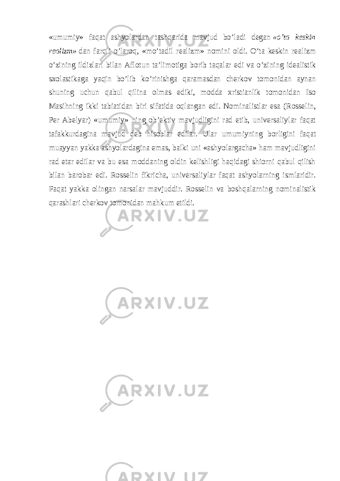 «umumiy» faqat ashyolardan tashqarida mavjud bo’ladi degan   «o’ta keskin realizm»   dan farqli o’laroq, «mo’tadil realizm» nomini oldi. O’ta keskin realizm o’zining ildizlari bilan Aflotun ta’limotiga borib taqalar edi va o’zining idealistik sxolastikaga yaqin bo’lib ko’rinishga qaramasdan cherkov tomonidan aynan shuning uchun qabul qilina olmas ediki, modda xristianlik tomonidan Iso Masihning ikki tabiatidan biri sifatida oqlangan edi. Nominalistlar esa (Rosselin, Per Abelyar) «umumiy» ning ob’ektiv mavjudligini rad etib, universaliylar faqat tafakkurdagina mavjud deb hisoblar edilar. Ular umumiyning borligini faqat muayyan yakka ashyolardagina emas, balki uni «ashyolargacha» ham mavjudligini rad etar edilar va bu esa moddaning oldin kelishligi haqidagi shiorni qabul qilish bilan barobar edi. Rosselin fikricha, universaliylar faqat ashyolarning ismlaridir. Faqat yakka olingan narsalar mavjuddir. Rosselin va boshqalarning nominalistik qarashlari cherkov tomonidan mahkum etildi. 