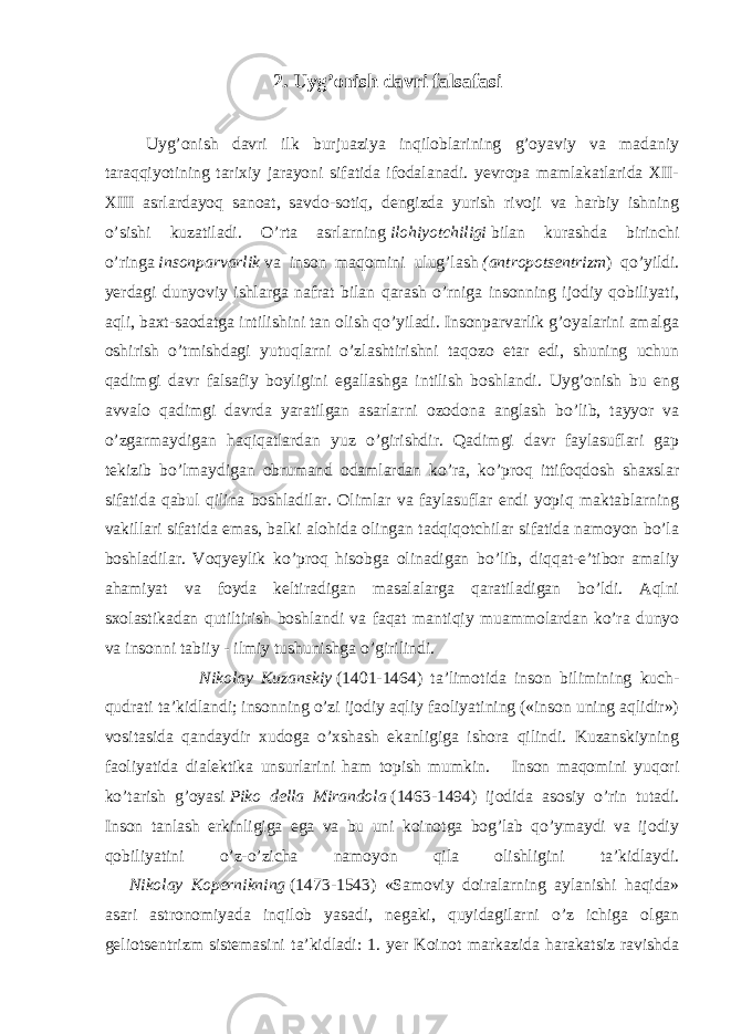 2. Uyg’onish davri falsafasi Uyg’onish davri ilk burjuaziya inqiloblarining g’oyaviy va madaniy taraqqiyotining tarixiy jarayoni sifatida ifodalanadi. yevropa mamlakatlarida XII- XIII asrlardayoq sanoat, savdo-sotiq, dengizda yurish rivoji va harbiy ishning o’sishi kuzatiladi. O’rta asrlarning   ilohiyotchiligi   bilan kurashda birinchi o’ringa   insonparvarlik   va inson maqomini ulug’lash   (antropotsentrizm ) qo’yildi. yerdagi dunyoviy ishlarga nafrat bilan qarash o’rniga insonning ijodiy qobiliyati, aqli, baxt-saodatga intilishini tan olish qo’yiladi. Insonparvarlik g’oyalarini amalga oshirish o’tmishdagi yutuqlarni o’zlashtirishni taqozo etar edi, shuning uchun qadimgi davr falsafiy boyligini egallashga intilish boshlandi. Uyg’onish bu eng avvalo qadimgi davrda yaratilgan asarlarni ozodona anglash bo’lib, tayyor va o’zgarmaydigan haqiqatlardan yuz o’girishdir. Qadimgi davr faylasuflari gap tekizib bo’lmaydigan obrumand odamlardan ko’ra, ko’proq ittifoqdosh shaxslar sifatida qabul qilina boshladilar. Olimlar va faylasuflar endi yopiq maktablarning vakillari sifatida emas, balki alohida olingan tadqiqotchilar sifatida namoyon bo’la boshladilar. Voqyeylik ko’proq hisobga olinadigan bo’lib, diqqat-e’tibor amaliy ahamiyat va foyda keltiradigan masalalarga qaratiladigan bo’ldi. Aqlni sxolastikadan qutiltirish boshlandi va faqat mantiqiy muammolardan ko’ra dunyo va insonni tabiiy - ilmiy tushunishga o’girilindi. Nikolay Kuzanskiy   (1401-1464) ta’limotida inson bilimining kuch- qudrati ta’kidlandi; insonning o’zi ijodiy aqliy faoliyatining («inson uning aqlidir») vositasida qandaydir xudoga o’xshash ekanligiga ishora qilindi. Kuzanskiyning faoliyatida dialektika unsurlarini ham topish mumkin. Inson maqomini yuqori ko’tarish g’oyasi   Piko della Mirandola   (1463-1494) ijodida asosiy o’rin tutadi. Inson tanlash erkinligiga ega va bu uni koinotga bog’lab qo’ymaydi va ijodiy qobiliyatini o’z-o’zicha namoyon qila olishligini ta’kidlaydi. Nikolay Kopernikning   (1473-1543) «Samoviy doiralarning aylanishi haqida» asari astronomiyada inqilob yasadi, negaki, quyidagilarni o’z ichiga olgan geliotsentrizm sistemasini ta’kidladi: 1. yer Koinot markazida harakatsiz ravishda 