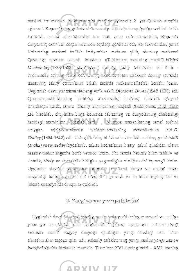 mavjud bo’lmasdan, balki o’z o’qi atrofida aylanadi; 2. yer Quyosh atrofida aylanadi. Kopernikning geliotsentrik nazariyasi falsafa taraqqiyotiga sezilarli ta’sir ko’rsatdi, ammo adashishlardan ham holi emas edi: birinchidan, Kopernik dunyoning oxiri bor degan hukmron aqidaga qo’shilar edi, va, ikkinchidan, yerni Koinotning markazi bo’lish imtiyozidan mahrum qilib, shunday markazni Quyoshga nisbatan saqladi. Mashhur «Tajribalar» asarining muallifi   Mishel Montenning   (1533-1592) skeptitsizmi doimiy ijodiy izlanishlar va tinib - tinchmaslik aqlning ramzi edi. Uning fikricha, inson tafakkuri doimiy ravishda tabiatning tabiiy qonunlarini bilish asosida mukammallashib borishi lozim. Uyg’onish davri   panteizmining   eng yirik vakili   Djordano Bruno   (1548-1600) edi. Qarama-qarshiliklarning bir-biriga o’xshashligi haqidagi dialektik g’oyani ta’kidlagan holda, Bruno falsafiy bilimlarning maqsadi Xudo emas,   balki tabiat deb hisoblab , shu bilan birga koinotda tabiatning va dunyolarning cheksizligi haqidagi taxminlarni ifodalab berdi. Mumtoz mexanikaning tamal toshini qo’ygan, tajribaviy-nazariy tabiatshunoslikning asoschilaridan biri   G. Galiley   (1564-1642) edi. Uning fikricha, bilish sohasida ikki usuldan, ya’ni   tahlil (analiz)   va   sintezdan   foydalanib, tabiat hodisalarini hissiy qabul qilishdan ularni nazariy tushunishgacha borib yetmoq lozim. Shu tarzda haqiqiy bilim tahliliy va sintetik, hissiy va abstraktlik birligida yagonaligida o’z ifodasini topmog’i lozim. Uyg’onish davrida shakllangan g’oyalar kishilarni dunyo va undagi inson maqomiga bo’lgan qarashlarini o’zgartirib yubordi va bu bilan keyingi fan va falsafa xususiyatida chuqur iz qoldirdi. 3. Yangi zamon yevropa falsafasi Uyg’onish davri falsafasi falsafiy mushohada yuritishning mazmuni va usuliga yangi yo’llar qidirish bilan belgilanadi. Tajribaga asoslangan bilimlar rivoji sxolastik usulni voqyey dunyoga qaratilgan yangi tarzdagi usul bilan almashtirishni taqozo qilar edi. Falsafiy tafakkurning yangi usulini   yangi zamon falsafasi   sifatida ifodalash mumkin. Taxminan XVI asrning oxiri – XVII asrning 