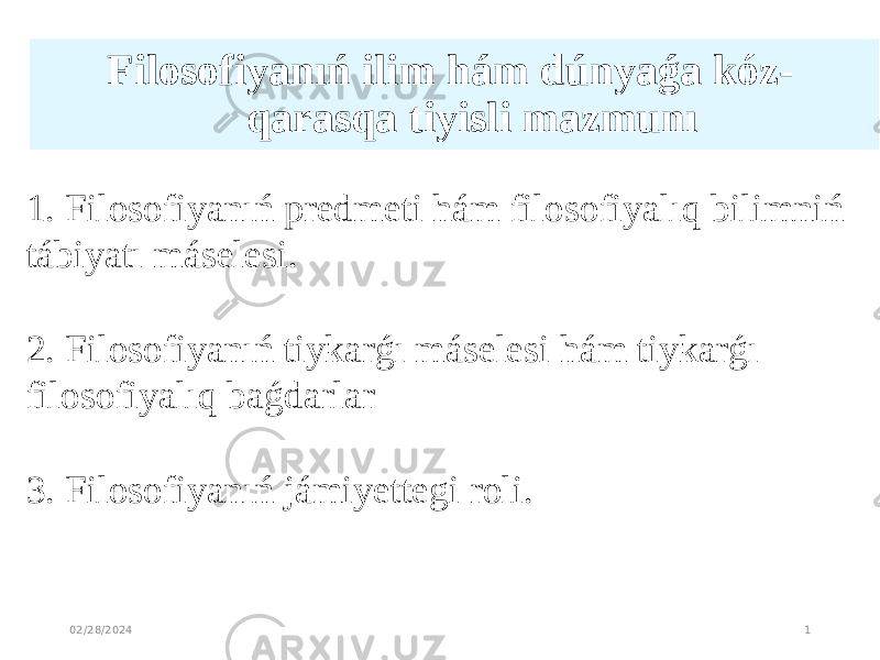 Filosofiyanıń ilim hám dúnyaǵa kóz- qarasqa tiyisli mazmunı   02/28/2024 11. Filosofiyanıń predmeti hám filosofiyalıq bilimniń tábiyatı máselesi. 2. Filosofiyanıń tiykarǵı máselesi hám tiykarǵı filosofiyalıq baǵdarlar 3. Filosofiyanıń jámiyettegi roli. 