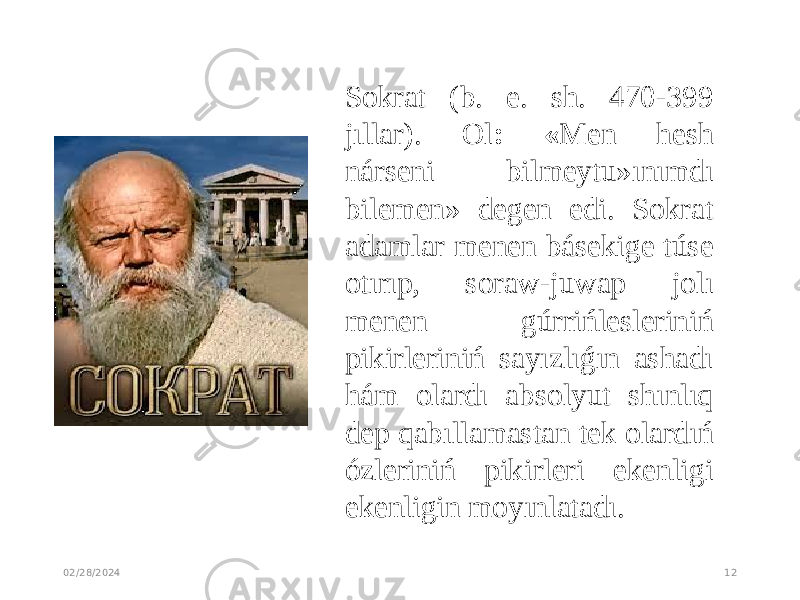 02/28/2024 12Sokrat (b. e. sh. 470-399 jıllar). Ol : « Men hesh nárseni bilmeytu»ınımdı bilemen» degen edi. Sokrat adamlar menen básekige túse otırıp, soraw-juwap jolı menen gúrrińlesleriniń pikirleriniń sayızlıǵın ashadı hám olardı absolyut shınlıq dep qabıllamastan tek olardıń ózleriniń pikirleri ekenligi ekenligin moyınlatadı. 