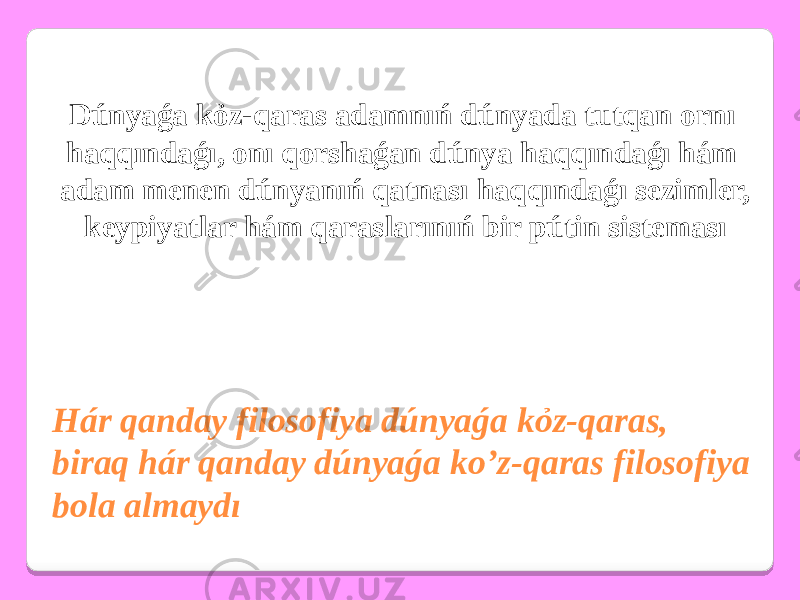 Hár qanday filosofiya dúnyaǵa kỏz-qaras, biraq hár qanday dúnyaǵa ko’z-qaras filosofiya bola almaydı Dúnyaǵa kỏz-qaras adamnıń dúnyada tutqan ornı haqqındaǵı, onı qorshaǵan dúnya haqqındaǵı hám adam menen dúnyanıń qatnası haqqındaǵı sezimler, keypiyatlar hám qaraslarınıń bir pútin sisteması 