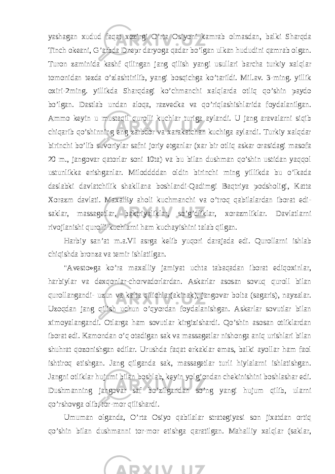 yashagan xudud faqat xozirgi O’rta Osiyoni kamrab olmasdan, balki Sharqda Tinch okeani, G’arbda Dnepr daryoga qadar bo’lgan ulkan hududini qamrab olgan. Turon zaminida kashf qilingan jang qilish yangi usullari barcha turkiy xalqlar tomonidan tezda o’zlashtirilib, yangi bosqichga ko’tarildi. Mil.av. 3-ming. yillik oxiri-2ming. yillikda Sharqdagi ko’chmanchi xalqlarda otliq qo’shin paydo bo’lgan. Dastlab undan aloqa, razvedka va qo’riqlashishlarida foydalanilgan. Ammo keyin u mustaqil qurolli kuchlar turiga aylandi. U jang aravalarni siqib chiqarib qo’shinning eng zarbdor va xarakatchan kuchiga aylandi. Turkiy xalqdar birinchi bo’lib suvoriylar safni joriy etganlar (xar bir otliq askar orasidagi masofa 20 m., jangovar qatorlar soni 10ta) va bu bilan dushman qo’shin ustidan yaqqol ustunlikka erishganlar. Miloddddan oldin birinchi ming yillikda bu o’lkada daslabki davlatchilik shakllana boshlandi-Qadimgi Baqtriya podsholigi, Katta Xorazm davlati. Maxalliy aholi kuchmanchi va o’troq qabilalardan iborat edi- saklar, massagetlar, baktriyaliklar, so’g’dliklar, xorazmliklar. Davlatlarni rivojlanishi qurolli kuchlarni ham kuchayishini talab qilgan. Harbiy san’at m.a.VI asrga kelib yuqori darajada edi. Qurollarni ishlab chiqishda bronza va temir ishlatilgan. &#34;Avesto»ga ko’ra maxalliy jamiyat uchta tabaqadan iborat ediqoxinlar, harbiylar va dexqonlar-chorvadorlardan. Askarlar asosan sovuq quroll bilan qurollangandi- uzun va kalta qilichlar(akinak), jangovar bolta (sagaris), nayzalar. Uzoqdan jang qilish uchun o’qyordan foydalanishgan. Askarlar sovutlar bilan ximoyalangandi. Otlarga ham sovutlar kirgizishardi. Qo’shin asosan otliklardan iborat edi. Kamondan o’q otadigan sak va massagetlar nishonga aniq urishlari bilan shuhrat qozonishgan edilar. Urushda faqat erkaklar emas, balki ayollar ham faol ishtiroq etishgan. Jang qilganda sak, massagetlar turli hiylalarni ishlatishgan. Jangni otliklar hujumi bilan boshlab, keyin yolg’ondan chekinishini boshlashar edi. Dushmanning jangovar saf bo’zilgandan so’ng yangi hujum qilib, ularni qo’rshovga olib, tor-mor qilishardi. Umuman olganda, O’rta Osiyo qabilalar strategiyasi son jixatdan ortiq qo’shin bilan dushmanni tor-mor etishga qaratilgan. Mahalliy xalqlar (saklar, 