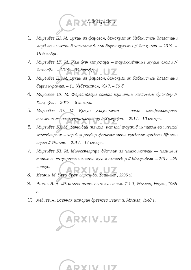 Adabiyotlar: 1. Мирзиёев Ш . М . Эркин ва фаровон , демократик Ўзбекистон давлатини мард ва олижаноб халқимиз билан бирга қурамиз // Халқ сўзи . – 2016. – 15 декабрь . 2. Мирзиёев Ш . М . Илм - фан ютуқлари – тараққиётнинг муҳим омили // Халқ сўзи . – 2016. – 31 декабрь . 3. Мирзиёев Ш . М . Эркин ва фаровон , демократик Ўзбекистон давлатини бирга қурамиз . – Т .: Ўзбекистон , 2017. – 59 б . 4. Мирзиёев Ш . М . Фарзандлари соғлом юртининг келажаги буюкдир // Халқ сўзи . – 2017. – 6 январь . 5. Мирзиёев Ш . М . Қонун устуворлиги – инсон манфаатларини таъминлашнинг муҳим омилидир // Халқ сўзи . – 2017. –10 январь . 6. Мирзиёев Ш . М . Танқидий таҳлил , қатъий тартиб - интизом ва шахсий жавобгарлик – ҳар бир раҳбар фаолиятининг кундалик қоидаси бўлиши керак // Ишонч . – 2017. –17 январь . 7. Мирзиёев Ш . М . Миллатлараро дўстлик ва ҳамжиҳатлик — халқимиз тинчлиги ва фаровонлигининг муҳим омилидир // Маърифат . – 2017. –25 январь . 8. Иванин М. Икки буюк саркарда. Тошкент, 1999 й. 9. Разин. Э. А. «История военного искусства». Т 1-3, Москва, Наука, 1955 г. 10. Авдиев. А. Военная история древного Эгипта. Москва, 1948 г. 