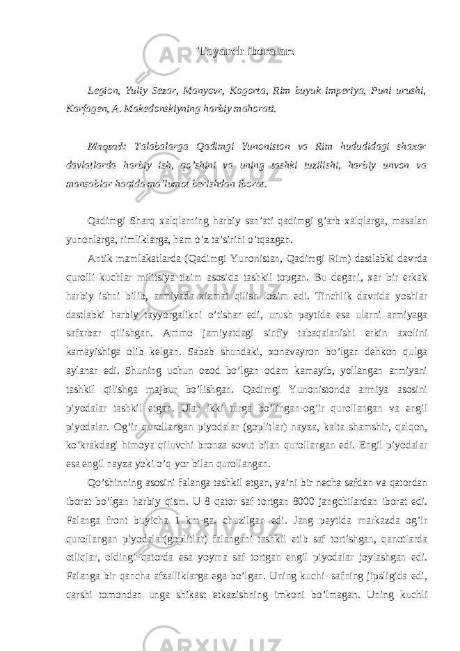 Tayanch iboralar: Legion, Yuliy Sezar, Manyovr, Kogorta, Rim buyuk imperiya, Puni urushi, Karfagen, A. Makedonskiyning harbiy mahorati. Maqsad: Talabalarga Qadimgi Yunoniston va Rim hududidagi shaxar davlatlarda harbiy ish, qo’shini va uning tashki tuzilishi, harbiy unvon va mansablar haqida ma’lumot berishdan iborat. Qadimgi Sharq xalqlarning harbiy san’ati qadimgi g’arb xalqlarga, masalan yunonlarga, rimliklarga, ham o’z ta’sirini o’tqazgan. Antik mamlakatlarda (Qadimgi Yunonistan, Qadimgi Rim) dastlabki davrda qurolli kuchlar militsiya tizim asosida tashkil topgan. Bu degani, xar bir erkak harbiy ishni bilib, armiyada xizmat qilish lozim edi. Tinchlik davrida yoshlar dastlabki harbiy tayyorgalikni o’tishar edi, urush paytida esa ularni armiyaga safarbar qilishgan. Ammo jamiyatdagi sinfiy tabaqalanishi erkin axolini kamayishiga olib kelgan. Sabab shundaki, xonavayron bo’lgan dehkon qulga aylanar edi. Shuning uchun ozod bo’lgan odam kamayib, yollangan armiyani tashkil qilishga majbur bo’lishgan. Qadimgi Yunonistonda armiya asosini piyodalar tashkil etgan. Ular ikki turga bo’lingan-og’ir qurollangan va engil piyodalar. Og’ir qurollangan piyodalar (goplitlar) nayza, kalta shamshir, qalqon, ko’krakdagi himoya qiluvchi bronza sovut bilan qurollangan edi. Engil piyodalar esa engil nayza yoki o’q-yor bilan qurollangan. Qo’shinning asosini falanga tashkil etgan, ya’ni bir necha safdan va qatordan iborat bo’lgan harbiy qism. U 8 qator saf tortgan 8000 jangchilardan iborat edi. Falanga front buyicha 1 km-ga. chuzilgan edi. Jang paytida markazda og’ir qurollangan piyodalar(goplitlar) falangani tashkil etib saf tortishgan, qanotlarda otliqlar, oldingi qatorda esa yoyma saf tortgan engil piyodalar joylashgan edi. Falanga bir qancha afzalliklarga ega bo’lgan. Uning kuchi- safning jipsligida edi, qarshi tomondan unga shikast etkazishning imkoni bo’lmagan. Uning kuchli 