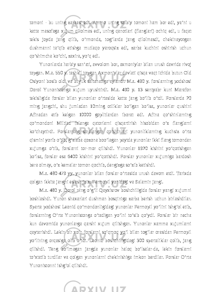 tomoni - bu uning zarbasi edi. Ammo uning salbiy tomoni ham bor edi, ya’ni u katta masofaga xujum qilolmas edi, uning qanotlari (flanglari) ochiq edi, u faqat tekis joyda jang qilib, o’rmonda, tog’larda jang qilolmasdi, chekinayotgan dushmanni ta’qib etishga mutlaqo yaroqsiz edi, zarba kuchini oshirish uchun qo’shimcha ko’chi, zaxira, yo’q edi. Yunonlarda harbiy san’ati, avvolom bor, axmoniylar bilan urush davrida rivoj topgan. M.a. 550 y. tashkil topgan Axmoniylar davlati qisqa vaqt ichida butun Old Osiyoni bosib oldi va buyuk saltanatiga aylandi. M.a. 490 y. forslarning podshosi DoroI Yunonistonga xujum uyushtirdi. M.a. 490 y. 13 sentyabr kuni Marafon tekisligida forslar bilan yunonlar o’rtasida katta jang bo’lib o’tdi. Forslarda 20 ming jangchi, shu jumladan 10ming otliklar bo’lgan bo’lsa, yunonlar qushini Afinadan etib kelgan 10000 goplitlardan iborat edi. Afina qo’shinlarning qo’mondoni Miltiad falanga qatorlarni qisqartirish hisobidan o’z flanglarni ko’chaytirdi. Forslarning saralangan qo’shinlari yunonliklarning kuchsiz o’rta qismini yorib o’tib, g’alaba qozona boo’lagan paytda yunonlar ikki flang tomondan xujumga o’tib, forslarni tor-mor qilishdi. Yunonlar 1920 kishini yo’qotishgan bo’lsa, forslar esa 6400 kishini yo’qotishdi. Forslar yunonlar xujumiga bardosh bera olmay, o’z kemalar tomon qochib, dengizga so’zib ketishdi. M.a. 480-479 yy. yunonlar bilan forslar o’rtasida urush davom etdi. Tarixda qolgan ikkita jangni eslash joiz: Fermopil yonidagi va Salamin jangi. M.a. 480 y. DoroI ning o’g’li Qayxisrov boshchiligida forslar yangi xujumni boshlashdi. Yunon shaxarlari dushman bosqiniga zarba berish uchun birlashdilar. Sparta podshosi Leonid qo’mondonligidagi yunonlar Fermopil yo’lini ishg’ol etib, forslarning O’rta Yunonistonga o’tadigan yo’lni to’sib qo’ydi. Forslar bir necha kun davomida yunonlarga qarshi xujum qilishgan. Yunonlar xamma xujumlarni qaytarishdi. Lekin bir xoin forslarni so’qmoq yo’l bilan tog’lar orasidan Fermopil yo’lining orqasiga olib o’tdi. Leonid boshchiligidagi 300 spartaliklar qolib, jang qilishdi. Teng bo’lmagan jangda yunonlar haloq bo’lsalar-da, lekin forslarni to’xtatib turdilar va qolgan yunonlarni chekinishiga imkon berdilar. Forslar O’rta Yunonistonni ishg’ol qilishdi. 