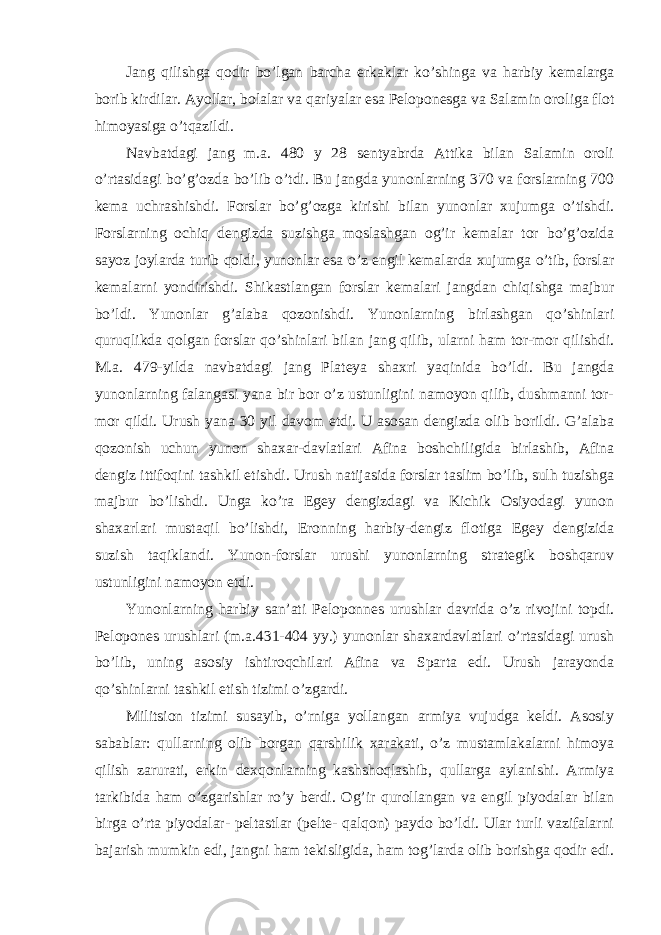 Jang qilishga qodir bo’lgan barcha erkaklar ko’shinga va harbiy kemalarga borib kirdilar. Ayollar, bolalar va qariyalar esa Peloponesga va Salamin oroliga flot himoyasiga o’tqazildi. Navbatdagi jang m.a. 480 y 28 sentyabrda Attika bilan Salamin oroli o’rtasidagi bo’g’ozda bo’lib o’tdi. Bu jangda yunonlarning 370 va forslarning 700 kema uchrashishdi. Forslar bo’g’ozga kirishi bilan yunonlar xujumga o’tishdi. Forslarning ochiq dengizda suzishga moslashgan og’ir kemalar tor bo’g’ozida sayoz joylarda turib qoldi, yunonlar esa o’z engil kemalarda xujumga o’tib, forslar kemalarni yondirishdi. Shikastlangan forslar kemalari jangdan chiqishga majbur bo’ldi. Yunonlar g’alaba qozonishdi. Yunonlarning birlashgan qo’shinlari quruqlikda qolgan forslar qo’shinlari bilan jang qilib, ularni ham tor-mor qilishdi. M.a. 479-yilda navbatdagi jang Plateya shaxri yaqinida bo’ldi. Bu jangda yunonlarning falangasi yana bir bor o’z ustunligini namoyon qilib, dushmanni tor- mor qildi. Urush yana 30 yil davom etdi. U asosan dengizda olib borildi. G’alaba qozonish uchun yunon shaxar-davlatlari Afina boshchiligida birlashib, Afina dengiz ittifoqini tashkil etishdi. Urush natijasida forslar taslim bo’lib, sulh tuzishga majbur bo’lishdi. Unga ko’ra Egey dengizdagi va Kichik Osiyodagi yunon shaxarlari mustaqil bo’lishdi, Eronning harbiy-dengiz flotiga Egey dengizida suzish taqiklandi. Yunon-forslar urushi yunonlarning strategik boshqaruv ustunligini namoyon etdi. Yunonlarning harbiy san’ati Peloponnes urushlar davrida o’z rivojini topdi. Pelopones urushlari (m.a.431-404 yy.) yunonlar shaxardavlatlari o’rtasidagi urush bo’lib, uning asosiy ishtiroqchilari Afina va Sparta edi. Urush jarayonda qo’shinlarni tashkil etish tizimi o’zgardi. Militsion tizimi susayib, o’rniga yollangan armiya vujudga keldi. Asosiy sabablar: qullarning olib borgan qarshilik xarakati, o’z mustamlakalarni himoya qilish zarurati, erkin dexqonlarning kashshoqlashib, qullarga aylanishi. Armiya tarkibida ham o’zgarishlar ro’y berdi. Og’ir qurollangan va engil piyodalar bilan birga o’rta piyodalar- peltastlar (pelte- qalqon) paydo bo’ldi. Ular turli vazifalarni bajarish mumkin edi, jangni ham tekisligida, ham tog’larda olib borishga qodir edi. 