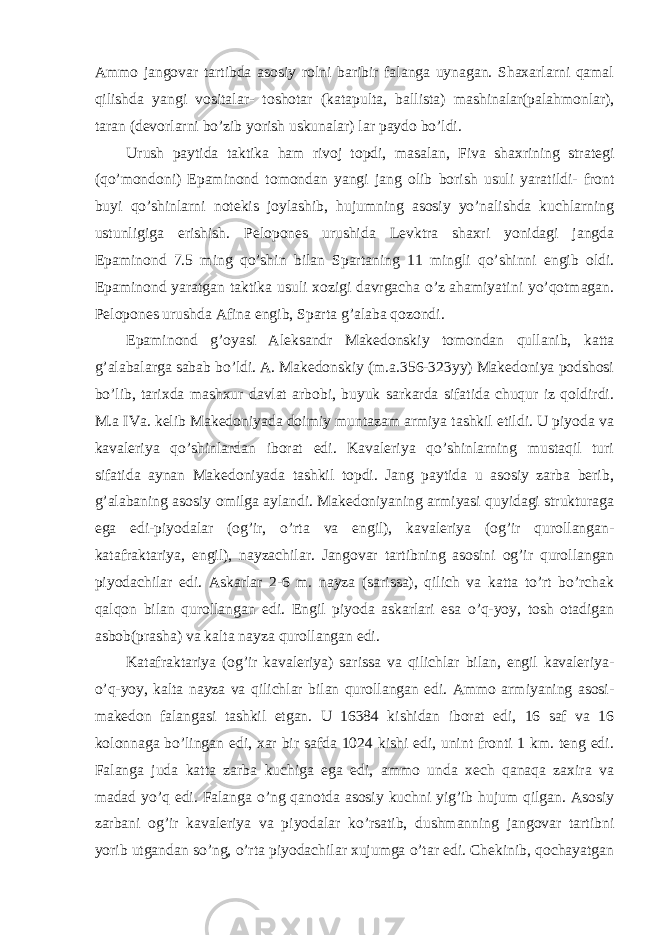 Ammo jangovar tartibda asosiy rolni baribir falanga uynagan. Shaxarlarni qamal qilishda yangi vositalar- toshotar (katapulta, ballista) mashinalar(palahmonlar), taran (devorlarni bo’zib yorish uskunalar) lar paydo bo’ldi. Urush paytida taktika ham rivoj topdi, masalan, Fiva shaxrining strategi (qo’mondoni) Epaminond tomondan yangi jang olib borish usuli yaratildi- front buyi qo’shinlarni notekis joylashib, hujumning asosiy yo’nalishda kuchlarning ustunligiga erishish. Pelopones urushida Levktra shaxri yonidagi jangda Epaminond 7.5 ming qo’shin bilan Spartaning 11 mingli qo’shinni engib oldi. Epaminond yaratgan taktika usuli xozigi davrgacha o’z ahamiyatini yo’qotmagan. Pelopones urushda Afina engib, Sparta g’alaba qozondi. Epaminond g’oyasi Aleksandr Makedonskiy tomondan qullanib, katta g’alabalarga sabab bo’ldi. A. Makedonskiy (m.a.356-323yy) Makedoniya podshosi bo’lib, tarixda mashxur davlat arbobi, buyuk sarkarda sifatida chuqur iz qoldirdi. M.a IVa. kelib Makedoniyada doimiy muntazam armiya tashkil etildi. U piyoda va kavaleriya qo’shinlardan iborat edi. Kavaleriya qo’shinlarning mustaqil turi sifatida aynan Makedoniyada tashkil topdi. Jang paytida u asosiy zarba berib, g’alabaning asosiy omilga aylandi. Makedoniyaning armiyasi quyidagi strukturaga ega edi-piyodalar (og’ir, o’rta va engil), kavaleriya (og’ir qurollangan- katafraktariya, engil), nayzachilar. Jangovar tartibning asosini og’ir qurollangan piyodachilar edi. Askarlar 2-6 m. nayza (sarissa), qilich va katta to’rt bo’rchak qalqon bilan qurollangan edi. Engil piyoda askarlari esa o’q-yoy, tosh otadigan asbob(prasha) va kalta nayza qurollangan edi. Katafraktariya (og’ir kavaleriya) sarissa va qilichlar bilan, engil kavaleriya- o’q-yoy, kalta nayza va qilichlar bilan qurollangan edi. Ammo armiyaning asosi- makedon falangasi tashkil etgan. U 16384 kishidan iborat edi, 16 saf va 16 kolonnaga bo’lingan edi, xar bir safda 1024 kishi edi, unint fronti 1 km. teng edi. Falanga juda katta zarba kuchiga ega edi, ammo unda xech qanaqa zaxira va madad yo’q edi. Falanga o’ng qanotda asosiy kuchni yig’ib hujum qilgan. Asosiy zarbani og’ir kavaleriya va piyodalar ko’rsatib, dushmanning jangovar tartibni yorib utgandan so’ng, o’rta piyodachilar xujumga o’tar edi. Chekinib, qochayatgan 