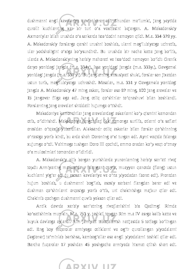 dushmanni engil kavaleriya quvib borar edi. Shundan ma’lumki, jang paytida qurolli kuchlarning xar bir turi o’z vazifasini bajargan. A. Makedonskiy Axmoniylar bilan urushda o’z sarkarda iste’dodni namoyon qildi. M.a. 334-329 yy. A. Makedonskiy forslarga qarshi urushni boshlab, ularni mag’lubiyatga uchratib, ular podsholigini o’ziga bo’ysundirdi. Bu urushda bir necha katta jang bo’lib, ularda A. Makedonskiyning harbiy mahorati va iste’dodi namoyon bo’ldi: Granik daryo yonidagi jangda (m.a. 334y), Issa yonidagi jangda (m.a. 333y.), Gavgamel yonidagi jangda (m.a. 331 y.). Bu janglarning xususiyati shuki, forslar son jixatdan ustun turib, mag’lubiyatga uchrashdi. Masalan, m.a. 331 y Gavgamela yonidagi jangda A. Makedonskiy 47 ming askar, forslar esa-92 ming, 100 jang aravalar va 15 jangovar filga ega edi. Jang otliq qo’shinlar to’qnashuvi bilan boshlandi. Forslarning jang aravalari shiddatli hujumga o’tishdi. Makedoniya kamonchilar jang aravalardagi askarlarni ko’p qismini kamondan otib, o’ldirishdi. Makedoniya jangchilari ikki tomonga surilib, otlarni o’z saflari orasidan o’tqazib yubordilar. Aleksandr otliq askarlar bilan forslar qo’shinning o’rtasiga yorib kirdi, bu erda shoh Doroning o’zi turgan edi. Ayni vaqtda falanga xujumga o’tdi. Vahimaga tushgan Doro III qochdi, ammo oradan ko’p vaqt o’tmay o’z mulozimlari tomondan o’ldirildi. A. Makedonskiy olib borgan yurishlarda yunonlarning harbiy san’ati rivoj topdi: Armiyaning markazida u falangani quyib, muayyan qanotda (flang) ustun kuchlarni yig’ar edi (u asosan kavaleriya va o’rta piyodadan iborat edi). Frontdan hujum boshlab, u dushmanni bog’lab, asosiy zarbani flangdan berar edi va dushman qo’shinlarni orqasiga yorib o’tib, uni chekinishga majbur qilar edi. Chekinib qochgan dushmanni quvib yakson qilar edi. Antik davrda xarbiy san’atning rivojlanishini biz Qadimgi Rimda ko’zatishimiz mumkin. M.a. 753 y. tashkil topgan Rim m.a IV asrga kelib katta va buyuk davlatga aylandi. Rim jamiyati tabaqalanish natijasida 5 toifaga bo’lingan edi. Eng boy fuqarolar armiyaga otliklarni va og’ir qurollangan piyodalarni (legioner) ta’minlab berishsa, kambag’allar esa engil piyodalarni tashkil qilar edi. Barcha fuqarolar 17 yoshdan 45 yoshgacha armiyada hizmat qilish shart edi. 