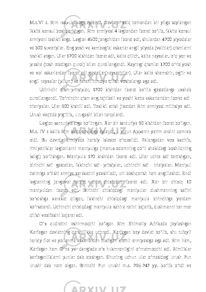 M.a.VI a. Rim respublikaga aylandi. Davlatni xalq tomondan bir yilga saylangan ikkita konsul boshqarishgan. Rim armiyasi 4 legiondan iborat bo’lib, ikkita konsul armiyani tashkil etga. Legion 4500 jangchidan iborat edi, shulardan 4200 piyodalar va 300 suvoriylar. Eng yosh va kambag’al askarlar engil piyoda (velitlar) qismlarni tashkil etgan. Ular 1200 kishidan iborat edi, kalta qilich, kalta nayzalar, o’q-yor va prasha (tosh otadigan qurol) bilan qurollangandi. Keyingi qismlar 1200 o’rta yosh va xol askarlardan iborat edi-gastatlar(nayzachilar). Ular kalta shamshir, og’ir va engil nayzalar (pilum) va tanani himoya qilish vositalarga ega edi. Uchinchi qism-pritsiplar, 1200 kishidan iborat bo’lib gastatlarga uxshab qurollangandi. To’rtinchi qism eng tajribali va yoshi katta askarlaridan iborat edi- triariyalar. Ular 600 kishili edi. Tashkil etish jixatdan Rim armiyasi militsiya edi. Urush vaqtida yig’ilib, u tugashi bilan tarqalardi. Legion senturiyalarga bo’lingan. Xar bir senturiya 60 kishidan iborat bo’lgan. M.a. IV a kelib Rim katta davlatga aylandi, u butun Appenin yarim orolni qamrab oldi. Bu davrda armiyada harbiy isloxot o’tqazildi. Falangadan voz kechib, rimlyaniklar legionlarni manipulga (manus-odamning qo’li shakldagi boshliqning belgi) bo’lishgan. Manipula 120 kishidan iborat edi. Ular uchta saf tortishgan, birinchi saf- gastatlar, ikkinchi saf- pritsiplar, uchinchi saf - triaiyalar. Manipul tizimiga o’tishi armiya xarakatini yaxshiladi, uni boshqarish ham engillashdi. Endi legionning jangovar tartibi uchta chiziqdan iborat edi. Xar bir chiziq 10 manipuldan iborat edi. Birinchi chiziqdagi manipular dushmanning safini bo’zishga xarakat qilgan, ikkinchi chiziqdagi manipula birinchiga yordam ko’rsatardi. Uchinchi chiziqdagi manipula zahira rolini bajarib, dushmanni tor-mor qilish vazifasini bajarar edi. O’z qudratini oshirmoqchi bo’lgan Rim Shimoliy Afrikada joylashgan Karfagen davlatning qarshilikka uchradi. Karfagen boy davlat bo’lib, shu tufayli harbiy flot va yollanma askarlardan tuzilgan kuchli armiyasiga ega edi. Rim ham, Karfagen ham O’rta yer dengizda o’z hukmronligini o’rnatmoqchi edi. Rimliklar karfagenliklarni punlar deb atashgan. Shuning uchun ular o’rtasidagi urush Pun urushi deb nom olgan. Birinchi Pun urushi m.a. 265-242 yy. bo’lib o’tdi va 