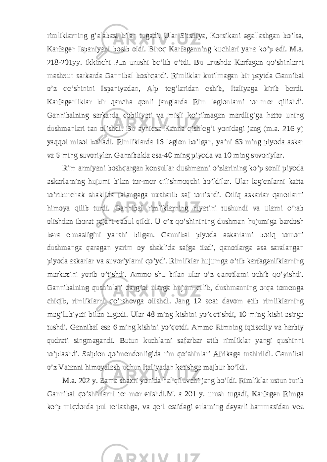 rimliklarning g’alabasi bilan tugadi. Ular Sitsiliya, Korsikani egallashgan bo’lsa, Karfagen Ispaniyani bosib oldi. Biroq Karfagenning kuchlari yana ko’p edi. M.a. 218-201yy. ikkinchi Pun urushi bo’lib o’tdi. Bu urushda Karfagen qo’shinlarni mashxur sarkarda Gannibal boshqardi. Rimliklar kutilmagan bir paytda Gannibal o’z qo’shinini Ispaniyadan, Alp tog’laridan oshib, Italiyaga kirib bordi. Karfagenliklar bir qancha qonli janglarda Rim legionlarni tor-mor qilishdi. Gannibalning sarkarda qobiliyati va misli ko’rilmagan mardligiga hatto uning dushmanlari tan olishdi. Bu ayniqsa Kanna qishlog’i yonidagi jang (m.a. 216 y) yaqqol misol bo’ladi. Rimliklarda 16 legion bo’lgan, ya’ni 63 ming piyoda askar va 6 ming suvoriylar. Gannibalda esa-40 ming piyoda va 10 ming suvoriylar. Rim armiyani boshqargan konsullar dushmanni o’zlarining ko’p sonli piyoda askarlarning hujumi bilan tor-mor qilishmoqchi bo’ldilar. Ular legionlarni katta to’rtburchak shaklida falangaga uxshatib saf tortishdi. Otliq askarlar qanotlarni himoya qilib turdi. Gannibal rimliklarning niyatini tushundi va ularni o’rab olishdan iborat rejani qabul qildi. U o’z qo’shinining dushman hujumiga bardosh bera olmasligini yahshi bilgan. Gannibal piyoda askarlarni botiq tomoni dushmanga qaragan yarim oy shaklida safga tizdi, qanotlarga esa saralangan piyoda askarlar va suvoriylarni qo’ydi. Rimliklar hujumga o’tib karfagenliklarning markazini yorib o’tishdi. Ammo shu bilan ular o’z qanotlarni ochib qo’yishdi. Gannibalning qushinlari darg’ol ularga hujum qilib, dushmanning orqa tomonga chiqib, rimliklarni qo’rshovga olishdi. Jang 12 soat davom etib rimliklarning mag’lubiyati bilan tugadi. Ular 48 ming kishini yo’qotishdi, 10 ming kishi asirga tushdi. Gannibal esa 6 ming kishini yo’qotdi. Ammo Rimning iqtisodiy va harbiy qudrati singmagandi. Butun kuchlarni safarbar etib rimliklar yangi qushinni to’plashdi. Ssipion qo’mondonligida rim qo’shinlari Afrikaga tushirildi. Gannibal o’z Vatanni himoyalash uchun Italiyadan ketishga majbur bo’ldi. M.a. 202 y. Zama shaxri yonida hal qiluvchi jang bo’ldi. Rimliklar ustun turib Gannibal qo’shinlarni tor-mor etishdi.M. a 201 y. urush tugadi, Karfagen Rimga ko’p miqdorda pul to’lashga, va qo’l ostidagi erlarning deyarli hammasidan voz 