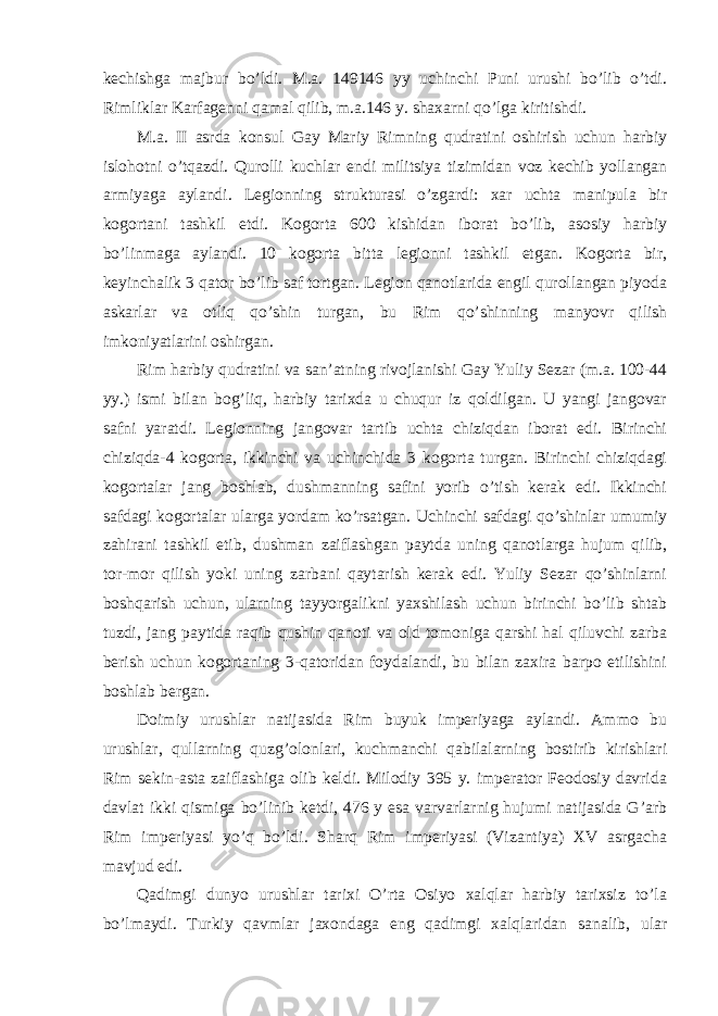 kechishga majbur bo’ldi. M.a. 149146 yy uchinchi Puni urushi bo’lib o’tdi. Rimliklar Karfagenni qamal qilib, m.a.146 y. shaxarni qo’lga kiritishdi. M.a. II asrda konsul Gay Mariy Rimning qudratini oshirish uchun harbiy islohotni o’tqazdi. Qurolli kuchlar endi militsiya tizimidan voz kechib yollangan armiyaga aylandi. Legionning strukturasi o’zgardi: xar uchta manipula bir kogortani tashkil etdi. Kogorta 600 kishidan iborat bo’lib, asosiy harbiy bo’linmaga aylandi. 10 kogorta bitta legionni tashkil etgan. Kogorta bir, keyinchalik 3 qator bo’lib saf tortgan. Legion qanotlarida engil qurollangan piyoda askarlar va otliq qo’shin turgan, bu Rim qo’shinning manyovr qilish imkoniyatlarini oshirgan. Rim harbiy qudratini va san’atning rivojlanishi Gay Yuliy Sezar (m.a. 100-44 yy.) ismi bilan bog’liq, harbiy tarixda u chuqur iz qoldilgan. U yangi jangovar safni yaratdi. Legionning jangovar tartib uchta chiziqdan iborat edi. Birinchi chiziqda-4 kogorta, ikkinchi va uchinchida 3 kogorta turgan. Birinchi chiziqdagi kogortalar jang boshlab, dushmanning safini yorib o’tish kerak edi. Ikkinchi safdagi kogortalar ularga yordam ko’rsatgan. Uchinchi safdagi qo’shinlar umumiy zahirani tashkil etib, dushman zaiflashgan paytda uning qanotlarga hujum qilib, tor-mor qilish yoki uning zarbani qaytarish kerak edi. Yuliy Sezar qo’shinlarni boshqarish uchun, ularning tayyorgalikni yaxshilash uchun birinchi bo’lib shtab tuzdi, jang paytida raqib qushin qanoti va old tomoniga qarshi hal qiluvchi zarba berish uchun kogortaning 3-qatoridan foydalandi, bu bilan zaxira barpo etilishini boshlab bergan. Doimiy urushlar natijasida Rim buyuk imperiyaga aylandi. Ammo bu urushlar, qullarning quzg’olonlari, kuchmanchi qabilalarning bostirib kirishlari Rim sekin-asta zaiflashiga olib keldi. Milodiy 395 y. imperator Feodosiy davrida davlat ikki qismiga bo’linib ketdi, 476 y esa varvarlarnig hujumi natijasida G’arb Rim imperiyasi yo’q bo’ldi. Sharq Rim imperiyasi (Vizantiya) XV asrgacha mavjud edi. Qadimgi dunyo urushlar tarixi O’rta Osiyo xalqlar harbiy tarixsiz to’la bo’lmaydi. Turkiy qavmlar jaxondaga eng qadimgi xalqlaridan sanalib, ular 