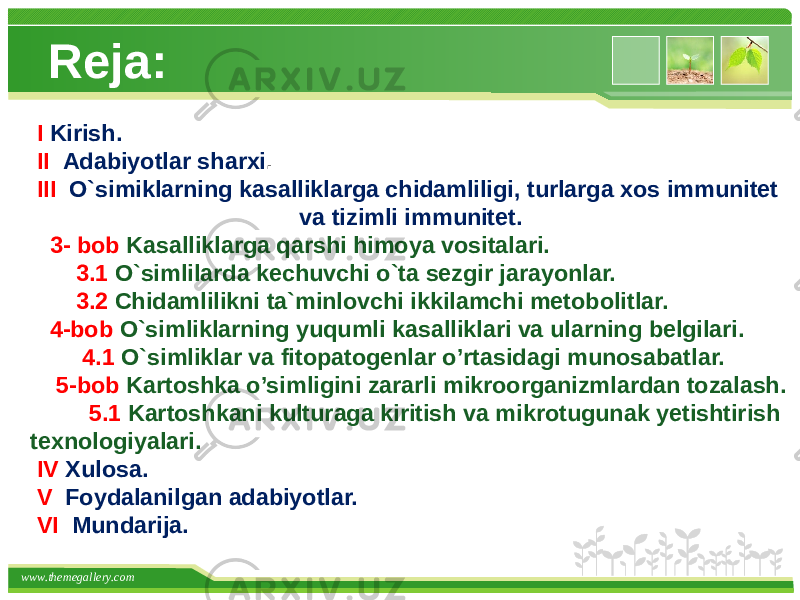 www.themegallery.com Reja: I Kirish. II Adabiyotlar sharxi . III O`simiklarning kasalliklarga chidamliligi, turlarga xos immunitet va tizimli immunitet. 3- bob Kasalliklarga qarshi himoya vositalari. 3.1 O`simlilarda kechuvchi o`ta sezgir jarayonlar. 3.2 Chidamlilikni ta`minlovchi ikkilamchi metobolitlar. 4-bob O`simliklarning yuqumli kasalliklari va ularning belgilari. 4.1 O`simliklar va fitopatogenlar o’rtasidagi munosabatlar. 5-bob Kartoshka o’simligini zararli mikroorganizmlardan tozalash. 5.1 Kartoshkani kulturaga kiritish va mikrotugunak yetishtirish texnologiyalari. IV Xulosa. V Foydalanilgan adabiyotlar. VI Mundarija. 