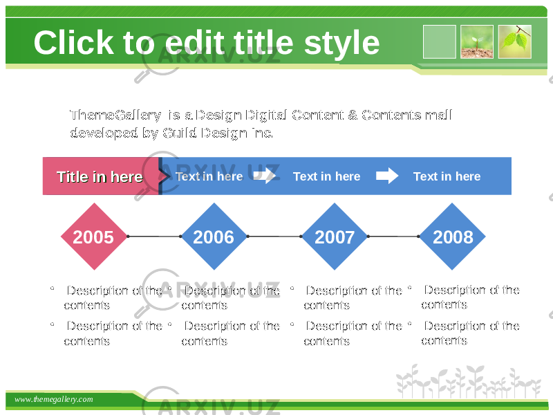 www.themegallery.com Click to edit title style Text in here Title in hereTitle in here Text in here Text in here 2005 2006 2007 2008 • Description of the contents • Description of the contents • Description of the contents • Description of the contents • Description of the contents • Description of the contents • Description of the contents • Description of the contentsThemeGallery is a Design Digital Content & Contents mall developed by Guild Design Inc. 