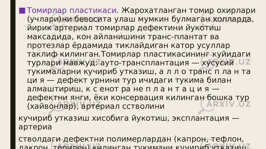 ■ Томирлар пластикаси . Жарохатланган томир охирлари (учлари)ни бевосита улаш мумкин булмаган холларда, йирик артериал томирлар дефектини йукотиш максадида, кон айланишини транс-плантат ва протезлар ёрдамида тиклайдиган катор усуллар таклиф килинган.Томирлар пластикасининг куйидаги турлари мавжуд: ауто-трансплантация — хусусий тукималарни кучириб утказиш, а л л о транс п ла н та ци я — дефект урнини тур ичидаги тукима билан алмаштириш, к с енот ра не п л а н т а ц и я — дефектни янги, ёки консервация килинган бошка тур (хайвонлар), артериал сстволини кучириб утказиш хисобига йукотиш, эксплантация — артериа стволдаги дефектни полимерлардан (капрон, тефлон, дакрон, терилен) килинган тукимани кучириб утказиш ёрдамида йукотиш 