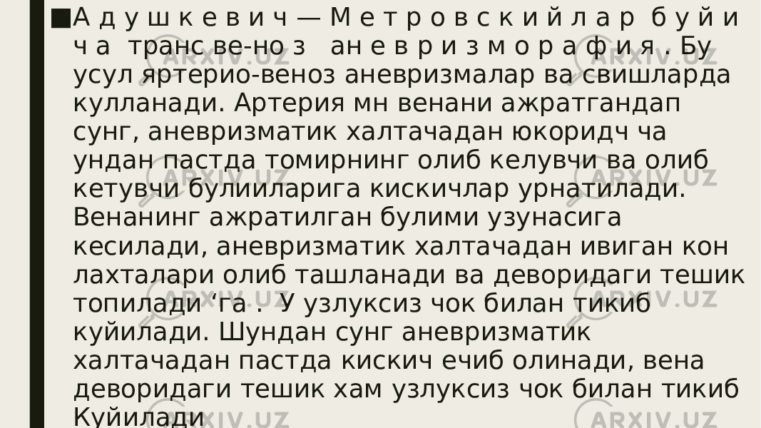 ■ А д у ш к е в и ч — М е т р о в с к и й л а р б у й и ч а транс ве-но з ан е в р и з м о р а ф и я . Бу усул яртерио-веноз аневризмалар ва свишларда кулланади. Артерия мн венани ажратгандап сунг, аневризматик халтачадан юкоридч ча ундан пастда томирнинг олиб келувчи ва олиб кетувчи булииларига кискичлар урнатилади. Венанинг ажратилган булими узунасига кесилади, аневризматик халтачадан ивиган кон лахталари олиб ташланади ва деворидаги тешик топилади ‘га . У узлуксиз чок билан тикиб куйилади. Шундан сунг аневризматик халтачадан пастда кискич ечиб олинади, вена деворидаги тешик хам узлуксиз чок билан тикиб Куйилади 