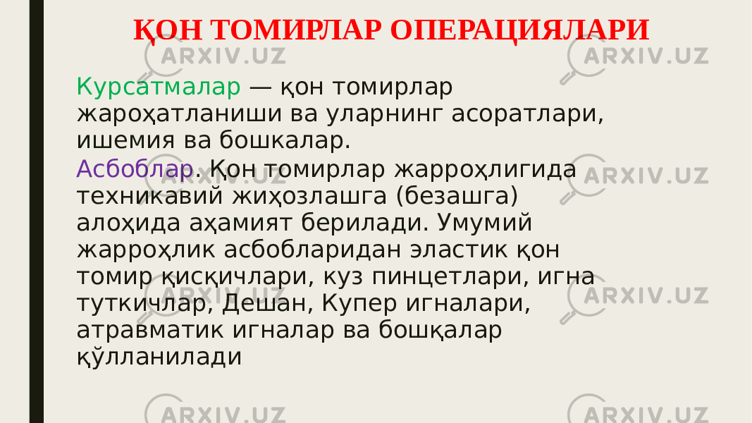 ҚОН ТОМИРЛАР ОПЕРАЦИЯЛАРИ Курсатмалар — қон томирлар жароҳатланиши ва уларнинг асоратлари, ишемия ва бошкалар. Асбоблар . Қон томирлар жарроҳлигида техникавий жиҳозлашга (безашга) алоҳида аҳамият берилади. Умумий жарроҳлик асбобларидан эластик қон томир қисқичлари, куз пинцетлари, игна туткичлар, Дешан, Купер игналари, атравматик игналар ва бошқалар қўлланилади . 