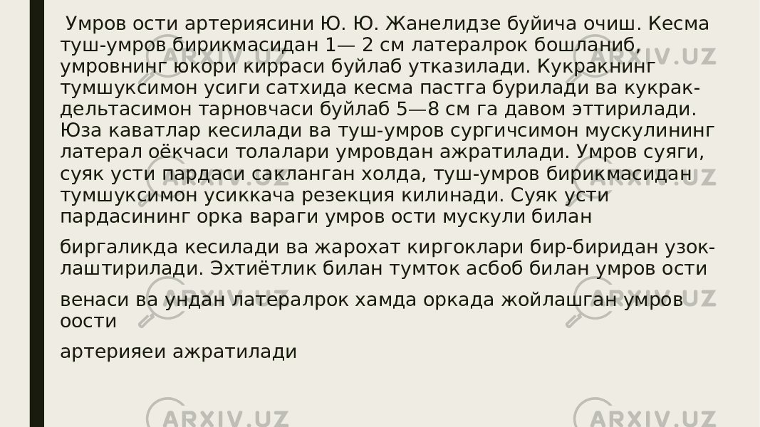  Умров ости артериясини Ю. Ю. Жанелидзе буйича очиш. Кесма туш-умров бирикмасидан 1— 2 см латералрок бошланиб, умровнинг юкори кирраси буйлаб утказилади. Кукракнинг тумшуксимон усиги сатхида кесма пастга бурилади ва кукрак- дельтасимон тарновчаси буйлаб 5—8 см га давом эттирилади. Юза каватлар кесилади ва туш-умров сургичсимон мускулининг латерал оёкчаси толалари умровдан ажратилади. Умров суяги, суяк усти пардаси сакланган холда, туш-умров бирикмасидан тумшуксимон усиккача резекция килинади. Суяк усти пардасининг орка вараги умров ости мускули билан биргаликда кесилади ва жарохат киргоклари бир-биридан узок- лаштирилади. Эхтиётлик билан тумток асбоб билан умров ости венаси ва ундан латералрок хамда оркада жойлашган умров оости артерияеи ажратилади 