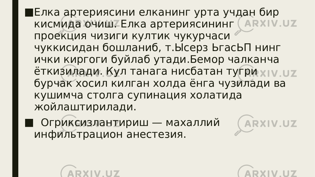 ■ Елка артериясини елканинг урта учдан бир кисмида очиш. Елка артериясининг проекция чизиги култик чукурчаси чуккисидан бошланиб, т.Ысерз ЬгасЬП нинг ички киргоги буйлаб утади.Бемор чалканча ёткизилади. Кул танага нисбатан тугри бурчак хосил килган холда ёнга чузилади ва кушимча столга супинация холатида жойлаштирилади. ■ Огриксизлантириш — махаллий инфильтрацион анестезия. 