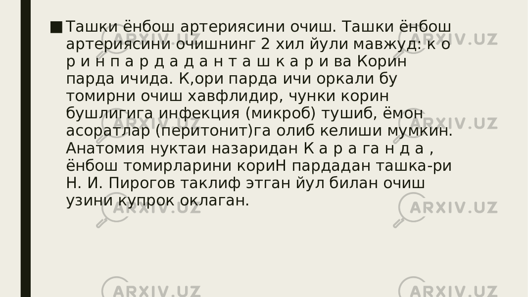 ■ Ташки ёнбош артериясини очиш. Ташки ёнбош артериясини очишнинг 2 хил йули мавжуд: к о р и н п а р д а д а н т а ш к а р и ва Корин парда ичида. К,ори парда ичи оркали бу томирни очиш хавфлидир, чунки корин бушлигига инфекция (микроб) тушиб, ёмон асоратлар (перитонит)га олиб келиши мумкин. Анатомия нуктаи назаридан К а р а га н д а , ёнбош томирларини кориН пардадан ташка-ри Н. И. Пирогов таклиф этган йул билан очиш узини купрок оклаган. 