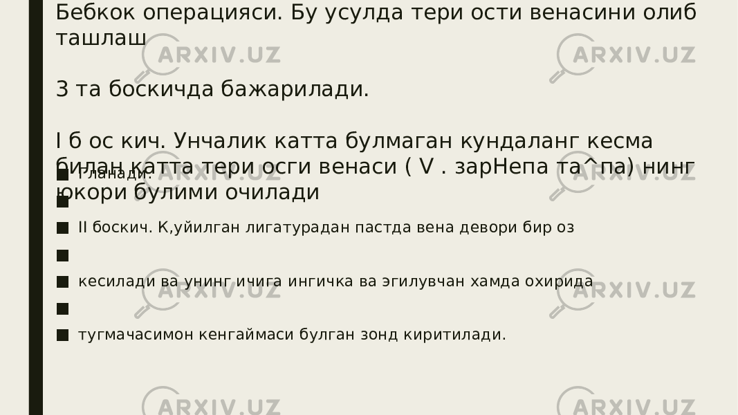 Бебкок операцияси. Бу усулда тери ости венасини олиб ташлаш 3 та боскичда бажарилади. I б ос кич. Унчалик катта булмаган кундаланг кесма билан катта тери осги венаси ( V . зарНепа та^па) нинг юкори булими очилади■ Гланади. ■ ■ II боскич. К,уйилган лигатурадан пастда вена девори бир оз ■ ■ кесилади ва унинг ичига ингичка ва эгилувчан хамда охирида ■ ■ тугмачасимон кенгаймаси булган зонд киритилади. 