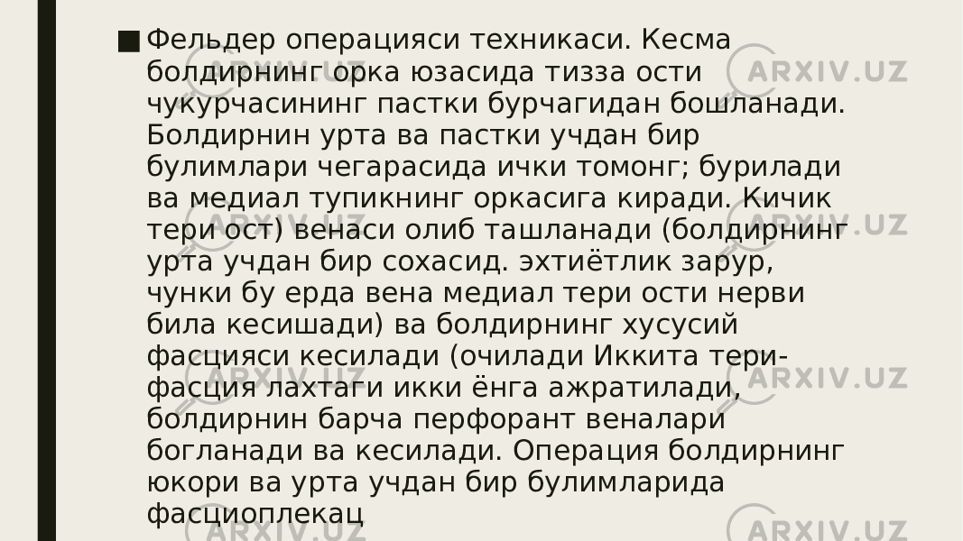 ■ Фельдер операцияси техникаси. Кесма болдирнинг орка юзасида тизза ости чукурчасининг пастки бурчагидан бошланади. Болдирнин урта ва пастки учдан бир булимлари чегарасида ички томонг; бурилади ва медиал тупикнинг оркасига киради. Кичик тери ост) венаси олиб ташланади (болдирнинг урта учдан бир сохасид. эхтиётлик зарур, чунки бу ерда вена медиал тери ости нерви била кесишади) ва болдирнинг хусусий фасцияси кесилади (очилади Иккита тери- фасция лахтаги икки ёнга ажратилади, болдирнин барча перфорант веналари богланади ва кесилади. Операция болдирнинг юкори ва урта учдан бир булимларида фасциоплекац килиш билан тугалланади. 