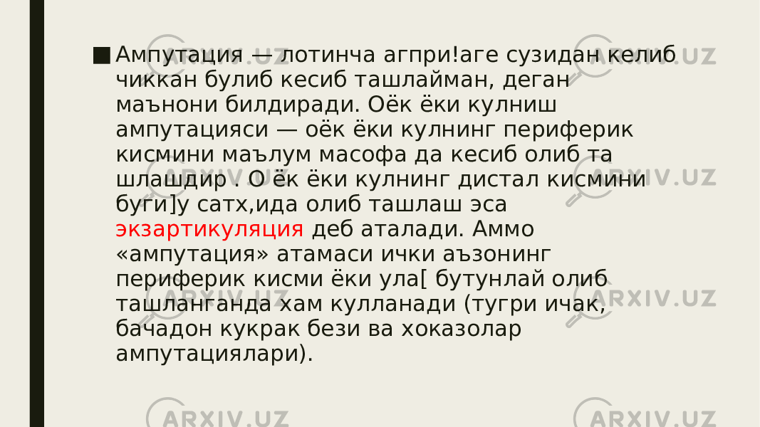 ■ Ампутация — лотинча агпри!аге сузидан келиб чиккан булиб кесиб ташлайман, деган маънони билдиради. Оёк ёки кулниш ампутацияси — оёк ёки кулнинг периферик кисмини маълум масофа да кесиб олиб та шлашдир . О ёк ёки кулнинг дистал кисмини буги]у сатх,ида олиб ташлаш эса экзартикуляция деб аталади. Аммо «ампутация» атамаси ички аъзонинг периферик кисми ёки ула[ бутунлай олиб ташланганда хам кулланади (тугри ичак, бачадон кукрак бези ва хоказолар ампутациялари). 