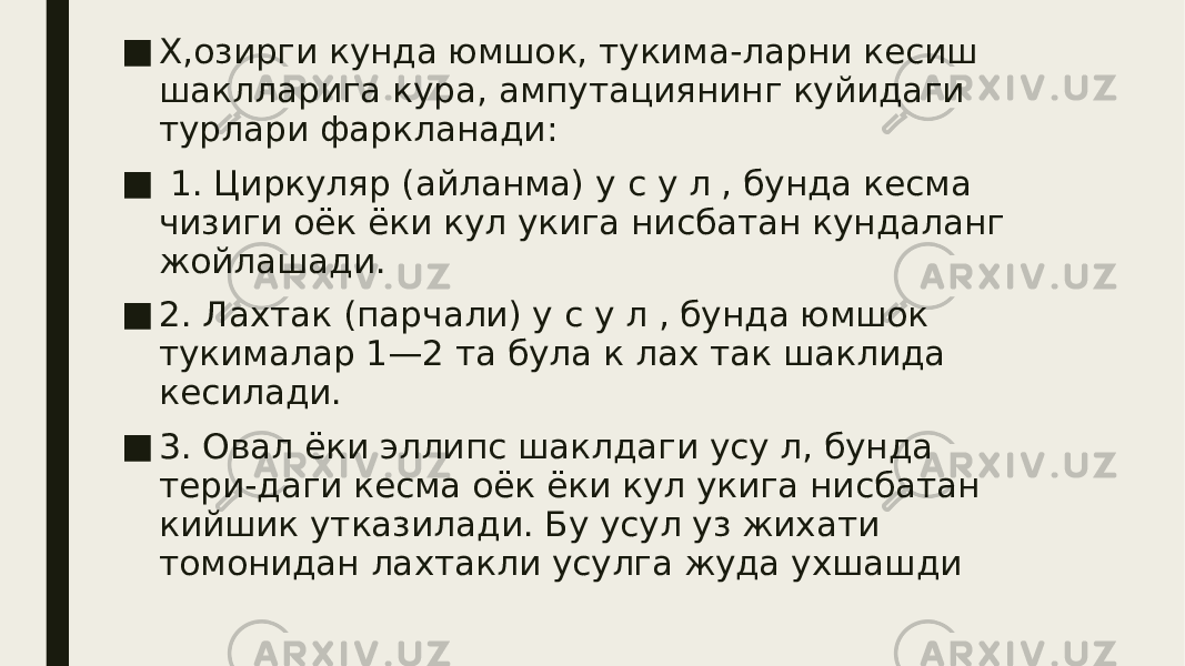 ■ Х,озирги кунда юмшок, тукима-ларни кесиш шаклларига кура, ампутациянинг куйидаги турлари фаркланади: ■ 1. Циркуляр (айланма) у с у л , бунда кесма чизиги оёк ёки кул укига нисбатан кундаланг жойлашади. ■ 2. Лахтак (парчали) у с у л , бунда юмшок тукималар 1—2 та була к лах так шаклида кесилади. ■ 3. Овал ёки эллипс шаклдаги усу л, бунда тери-даги кесма оёк ёки кул укига нисбатан кийшик утказилади. Бу усул уз жихати томонидан лахтакли усулга жуда ухшашди 