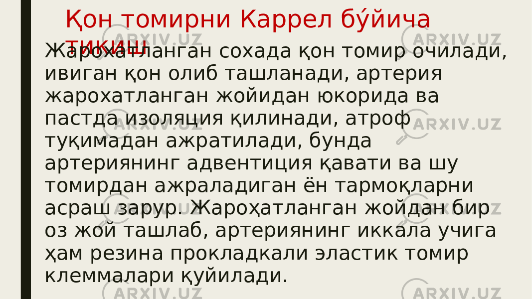 Қон томирни Каррел бу́йича тикиш Жарохатланган сохада қон томир очилади, ивиган қон олиб ташланади, артерия жарохатланган жойидан юкорида ва пастда изоляция қилинади, атроф туқимадан ажратилади, бунда артериянинг адвентиция қавати ва шу томирдан ажраладиган ён тармоқларни асраш зарур. Жароҳатланган жойдан бир оз жой ташлаб, артериянинг иккала учига ҳам резина прокладкали эластик томир клеммалари қуйилади. 