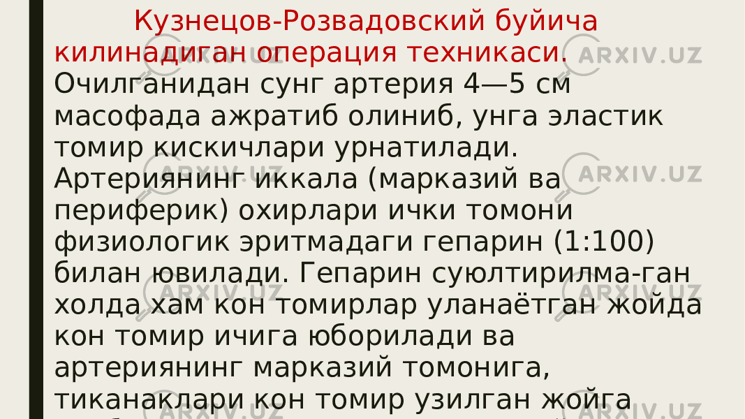  Кузнецов-Розвадовский буйича килинадиган операция техникаси. Очилганидан сунг артерия 4—5 см масофада ажратиб олиниб, унга эластик томир кискичлари урнатилади. Артериянинг иккала (марказий ва периферик) охирлари ички томони физиологик эритмадаги гепарин (1:100) билан ювилади. Гепарин суюлтирилма-ган холда хам кон томирлар уланаётган жойда кон томир ичига юборилади ва артериянинг марказий томонига, тиканаклари кон томир узилган жойга нисбатан карама-карши томонга йуналган тегишли калибрли перитонеал халка кийдирилади. 