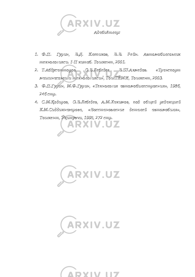 Адабиётлар: 1. Ф.П. Гурин, В.Д. Клепиков, В.В. Рейн. Автомобилсозлик технологияси. I - II китоб. Тошкент, 2001. 2. Т.Абдусатторов, О.В.Лебедев, В.Ш.Ахмедов. «Транспорт машинасозлиги технологияси», ТошТЙМИ, Тошкент, 2003. 3. Ф.П.Гурин, М.Ф.Гурин, «Технология автомобилестроения», 1986, 246 стр. 4. С.М.Қодиров, О.В.Лебедев, А.М.Хакимов, под общей редакцией К.М.Сиддикназарова, «Восстановление деталей автомобиля», Тошкент, Ўқитувчи, 1995, 272 стр. 