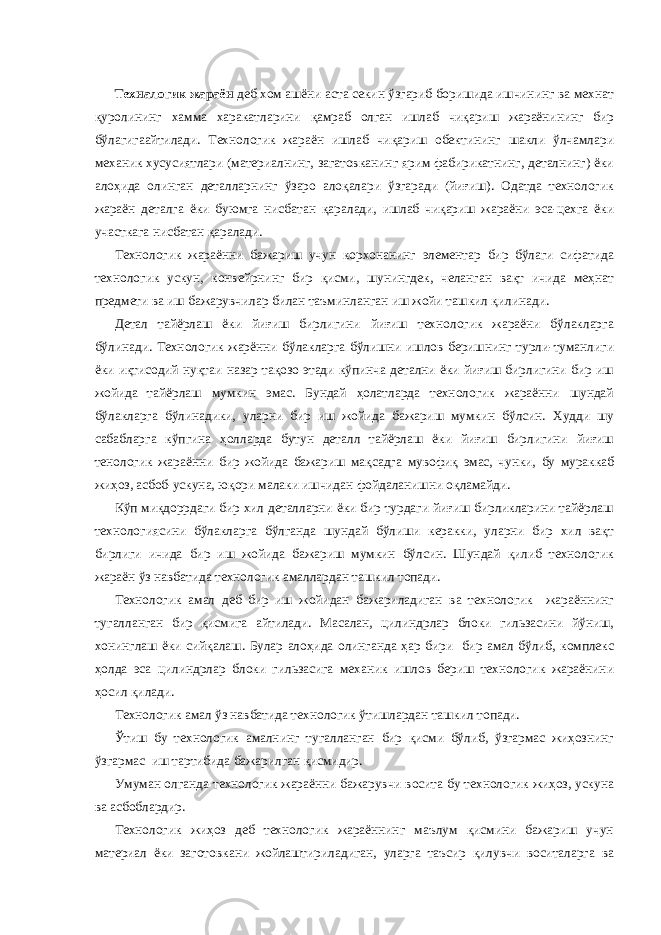  Техналогик жараён деб хом ашёни аста секин ўзгариб боришида ишчининг ва мехнат қуролининг хамма харакатларини қамраб олган ишлаб чиқариш жараёнининг бир бўлагигаайтилади. Технологик жараён ишлаб чиқариш обектининг шакли ўлчамлари механик хусусиятлари (материалнинг, загатовканинг ярим фабирикатнинг, деталнинг) ёки алоҳида олинган деталларнинг ўзаро алоқалари ўзгаради (йиғиш). Одатда технологик жараён деталга ёки буюмга нисбатан қаралади, ишлаб чиқариш жараёни эса-цехга ёки участкага нисбатан қаралади. Технологик жараённи бажариш учун корхонанинг элементар бир бўлаги сифатида технологик ускун, конвейрнинг бир қисми, шунингдек, челанган вақт ичида меҳнат предмети ва иш бажарувчилар билан таъминланган иш жойи ташкил қилинади. Детал тайёрлаш ёки йиғиш бирлигини йиғиш технологик жараёни бўлакларга бўлинади. Технологик жарённи бўлакларга бўлишни ишлов беришнинг турли-туманлиги ёки иқтисодий нуқтаи назар тақозо этади кўпинча детални ёки йиғиш бирлигини бир иш жойида тайёрлаш мумкин эмас. Бундай ҳолатларда технологик жараённи шундай бўлакларга бўлинадики, уларни бир иш жойида бажариш мумкин бўлсин. Худди шу сабабларга кўпгина ҳолларда бутун деталл тайёрлаш ёки йиғиш бирлигини йиғиш тенологик жараённи бир жойида бажариш мақсадга мувофиқ эмас, чунки, бу мураккаб жиҳоз, асбоб-ускуна, юқори малаки ишчидан фойдаланишни оқламайди. Кўп миқдоррдаги бир хил деталларни ёки бир турдаги йиғиш бирликларини тайёрлаш технологиясини бўлакларга бўлганда шундай бўлиши керакки, уларни бир хил вақт бирлиги ичида бир иш жойида бажариш мумкин бўлсин. Шундай қилиб технологик жараён ўз навбатида технологик амаллардан ташкил топади. Технологик амал деб бир иш жойидан бажариладиган ва технологик жараённинг тугалланган бир қисмига айтилади. Масалан, цилиндрлар блоки гильзасини йўниш, хонинглаш ёки сийқалаш. Булар алоҳида олинганда ҳар бири бир амал бўлиб, комплекс ҳолда эса цилиндрлар блоки гильзасига механик ишлов бериш технологик жараёнини ҳосил қилади. Технологик амал ўз навбатида технологик ўтишлардан ташкил топади. Ўтиш бу технологик амалнинг тугалланган бир қисми бўлиб, ўзгармас жиҳознинг ўзгармас иш тартибида бажарилган қисмидир. Умуман олганда технологик жараённи бажарувчи восита бу технологик жиҳоз, ускуна ва асбоблардир. Технологик жиҳоз деб технологик жараённинг маълум қисмини бажариш учун материал ёки заготовкани жойлаштириладиган, уларга таъсир қилувчи воситаларга ва 