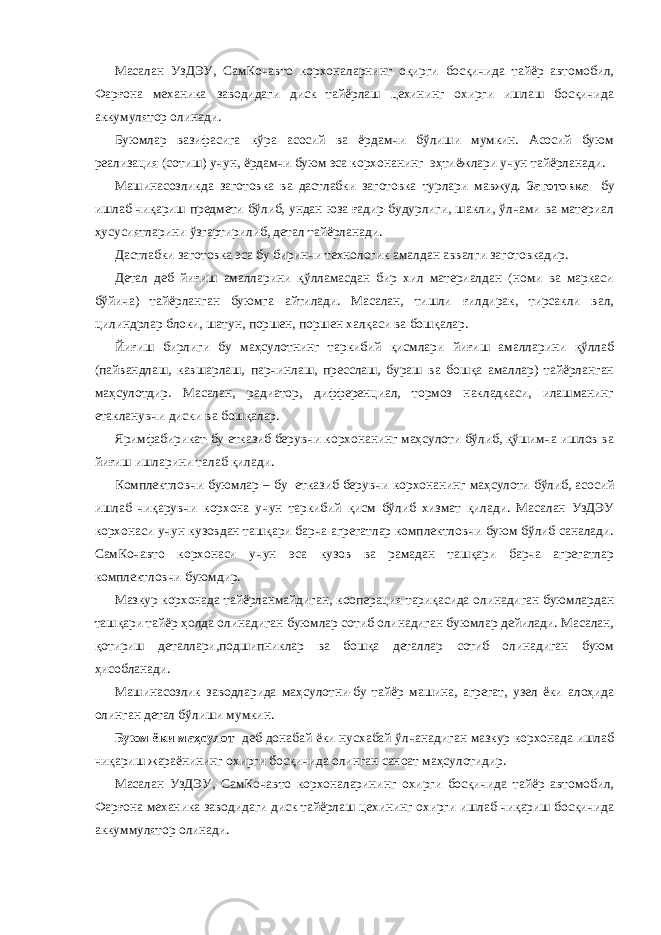 Масалан УзДЭУ, СамКочавто корхоналарнинг оқирги босқичида тайёр автомобил, Фарғона механика заводидаги диск тайёрлаш цехининг охирги ишлаш босқичида аккумулятор олинади. Буюмлар вазифасига кўра асосий ва ёрдамчи бўлиши мумкин. Асосий буюм реализация (сотиш) учун, ёрдамчи буюм эса корхонанинг эҳтиёжлари учун тайёрланади. Машинасозликда заготовка ва дастлабки заготовка турлари мавжуд. Заготовка бу ишлаб чиқариш предмети бўлиб, ундан юза ғадир-будурлиги, шакли, ўлчами ва материал ҳусусиятларини ўзгартирилиб, детал тайёрланади. Дастлабки заготовка эса бу биринчи технологик амалдан аввалги заготовкадир. Детал деб йиғиш амалларини қўлламасдан бир хил материалдан (номи ва маркаси бўйича) тайёрланган буюмга айтилади. Масалан, тишли ғилдирак, тирсакли вал, цилиндрлар блоки, шатун, поршен, поршен халқаси ва бошқалар. Йиғиш бирлиги бу маҳсулотнинг таркибий қисмлари йиғиш амалларини қўллаб (пайвандлаш, кавшарлаш, парчинлаш, пресслаш, бураш ва бошқа амаллар) тайёрланган маҳсулотдир. Масалан, радиатор, дифференциал, тормоз накладкаси, илашманинг етакланувчи диски ва бошқалар. Яримфабирикат-бу етказиб берувчи корхонанинг маҳсулоти бўлиб, қўшимча ишлов ва йиғиш ишларини талаб қилади. Комплектловчи буюмлар – бу етказиб берувчи корхонанинг маҳсулоти бўлиб, асосий ишлаб чиқарувчи корхона учун таркибий қисм бўлиб хизмат қилади. Масалан УзДЭУ корхонаси учун кузовдан ташқари барча агрегатлар комплектловчи буюм бўлиб саналади. СамКочавто корхонаси учун эса кузов ва рамадан ташқари барча агрегатлар комплектловчи буюмдир. Мазкур корхонада тайёрланмайдиган, кооперация тариқасида олинадиган буюмлардан ташқари тайёр ҳолда олинадиган буюмлар сотиб олинадиган буюмлар дейилади. Масалан, қотириш деталлари,подшипниклар ва бошқа деталлар сотиб олинадиган буюм ҳисобланади. Машинасозлик заводларида маҳсулотни-бу тайёр машина, агрегат, узел ёки алоҳида олинган детал бўлиши мумкин. Буюм ёки маҳсулот деб донабай ёки нусхабай ўлчанадиган мазкур корхонада ишлаб чиқариш жараёнининг охирги босқичида олинган саноат маҳсулотидир. Масалан УзДЭУ, СамКочавто корхоналарининг охирги босқичида тайёр автомобил, Фарғона механика заводидаги диск тайёрлаш цехининг охирги ишлаб чиқариш босқичида аккуммулятор олинади. 