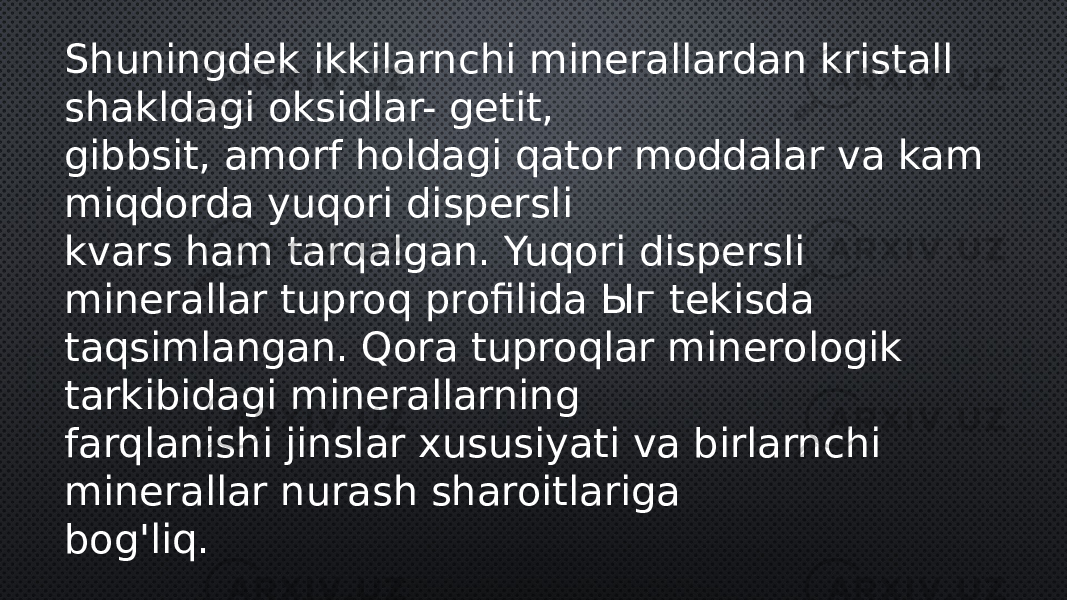 Shuningdek ikkilarnchi minerallardan kristall shakldagi oksidlar- getit, gibbsit, amorf holdagi qator moddalar va kam miqdorda yuqori dispersli kvars ham tarqalgan. Yuqori dispersli minerallar tuproq profilida Ыг tekisda taqsimlangan. Qora tuproqlar minerologik tarkibidagi minerallarning farqlanishi jinslar xususiyati va birlarnchi minerallar nurash sharoitlariga bog&#39;liq. 