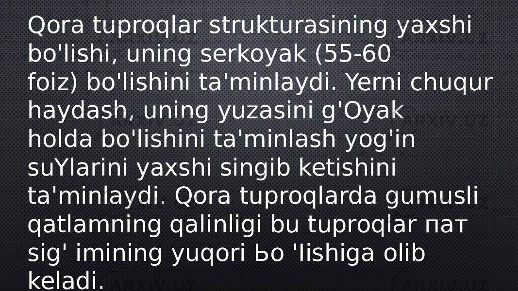 Qora tuproqlar strukturasining yaxshi bo&#39;lishi, uning serkoyak (55-60 foiz) bo&#39;lishini ta&#39;minlaydi. Yerni chuqur haydash, uning yuzasini g&#39;Oyak holda bo&#39;lishini ta&#39;minlash yog&#39;in suYlarini yaxshi singib ketishini ta&#39;minlaydi. Qora tuproqlarda gumusli qatlamning qalinligi bu tuproqlar пат sig&#39; imining yuqori Ьо &#39;Iishiga olib keladi. 