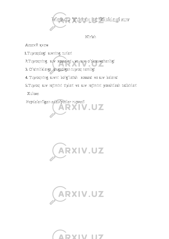 Mavzu. Tuproq tarkibidagi suv Kirish Асосий қисм 1.Tuproqdagi suvning turlari 2.Tuproqning suv xossalari va suv o`tkazuvchanligi 3. O`simliklarga singadigan tuproq namligi 4. Tuproqning suvni bo`g`latish xossasi va suv balansi 5.Tuproq suv rejimini tiplari va suv rejimini yaxshilash tadbirlari Xulоsa Foydalanilgan adabiyotlar ruyxati 