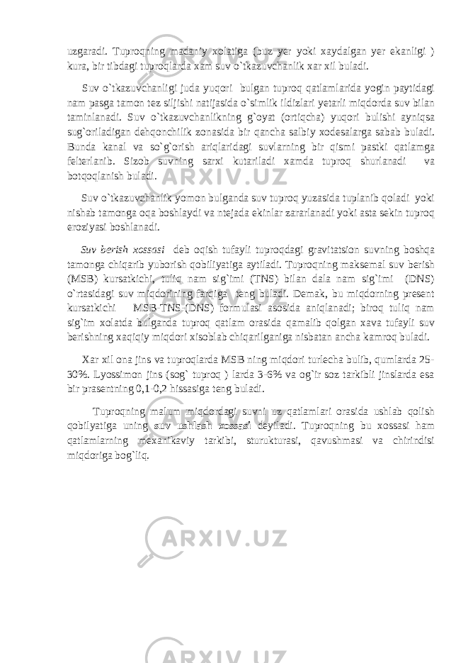 uzgaradi. Tuproqning madaniy xolatiga (buz yer yoki xaydalgan yer ekanligi ) kura, bir tibdagi tuproqlarda xam suv o`tkazuvchanlik xar xil buladi. Suv o`tkazuvchanligi juda yuqori bulgan tuproq qatlamlarida yogin paytidagi nam pasga tamon tez siljishi natijasida o`simlik ildizlari yetarli miqdorda suv bilan taminlanadi. Suv o`tkazuvchanlikning g`oyat (ortiqcha) yuqori bulishi ayniqsa sug`oriladigan dehqonchilik zonasida bir qancha salbiy xodesalarga sabab buladi. Bunda kanal va so`g`orish ariqlaridagi suvlarning bir qismi pastki qatlamga felterlanib. Sizob suvning sarxi kutariladi xamda tuproq shurlanadi va botqoqlanish buladi. Suv o`tkazuvchanlik yomon bulganda suv tuproq yuzasida tuplanib qoladi yoki nishab tamonga oqa boshlaydi va ntejada ekinlar zararlanadi yoki asta sekin tuproq eroziyasi boshlanadi. Suv berish xossasi deb oqish tufayli tuproqdagi gravitatsion suvning boshqa tamonga chiqarib yuborish qobiliyatiga aytiladi. Tuproqning maksemal suv berish (MSB) kursatkichi, tuliq nam sig`imi (TNS) bilan dala nam sig`imi (DNS) o`rtasidagi suv miqdorining farqiga teng buladi. Demak, bu miqdorning present kursatkichi MSB-TNS-(DNS) formulasi asosida aniqlanadi; biroq tuliq nam sig`im xolatda bulganda tuproq qatlam orasida qamalib qolgan xava tufayli suv berishning xaqiqiy miqdori xisoblab chiqarilganiga nisbatan ancha kamroq buladi. Xar xil ona jins va tuproqlarda MSB ning miqdori turlecha bulib, qumlarda 25- 30%. Lyossimon jins (sog` tuproq ) larda 3-6% va og`ir soz tarkibli jinslarda esa bir prasentning 0,1-0,2 hissasiga teng buladi. Tuproqning malum miqdordagi suvni uz qatlamlari orasida ushlab qolish qobilyatiga uning suv ushlash xossasi deyiladi. Tuproqning bu xossasi ham qatlamlarning mexanikaviy tarkibi, sturukturasi, qavushmasi va chirindisi miqdoriga bog`liq. 