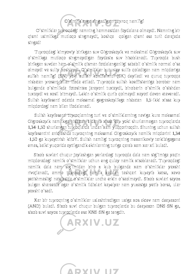 O`simliklarga singadigan tuproq namligi O`simliklar tuproqdagi namning hammasidan foydalana olmaydi. Namning bir qismi usimlikga mutloqo singmaydi, boshqa qolgan qismi esa turli darajada singadi Tuproqdagi kimyoviy birikgan suv Gigroskopik va maksimal Gigroskopik suv o`simlikga mutloqo singmaydigan foydasiz suv hisoblanadi. Tuproqda bush birikgan suvdan ham o`simlik qisman fotdalanganligi sababli o`simlik normal o`sa olmaydi va suliy boshlaydi. O`simliklar butunlay sulib qoladigan nam miqdoriga sulish namligi (SN) yoki sulish koeffisienti (SK) deyiladi va quruq tuproqqa nisbatan prosent bilan ifoda etiladi. Tuproqda sulish koeffisientiga borobar nam bulganda o`simlikda fotosintez jarayoni tuxtaydi, binobarin o`simlik o`sishdan tuxtaydi va xosil bitmaydi. Lekin o`simlik qurib qolmaydi xayoti davon etaveradi. Sulish kayfesenti odatda maksemal gegraskoplikga nisbatan 1,5-ikki xissa kup miqdordagi nam bilan ifodalanadi. Sulish kayfesenti tuproqlarning turi va o`simliklarning naviga kura maksemal Gigroskopik namlikga nisbatan 1 dan 3 xissa kup yoki shurlanmagan tuproqlarda 1,34-1,50 shurlangan tuproqlarda undan xam yuqqoriroqdir. Shuning uchun sulish kayfesentini aniqlashda tuproqning maksemal Gigroskopik namlik miqdorini 1,34 -1,50 ga kupaytirish kifoY. Sulish namligi tuproqning mexanikaviy tarkibigagena emas, balki yuqorida aytilgandik ekinlarning turiga qarab xam xar xil buladi. Sizob suvlari chuqur joylashgan yerlardagi tuproqda dala nam sig`imiga yaqin miqdoradagi namlik o`simliklar uchun eng qulay namlik xisoblanadi. Tuproqdagi namlik dala nam sig`imidan biro z kub bulganda xam o`simliklar yaxshi rivojlanadi, ammo tuproqdagi namlik xaddan tashqari kupayib ketsa, xavo yetishmasligi natejasida o`simliklar uncha erkin o`saolmaydi. Sizob suvlari sayoz bulgan sharaetda agar o`simlik ildizlari kapelyar nam yuzasiga yetib borsa, ular yaxshi o`sadi. Xar bir tuproqning o`simliklar uzlashtiradigan uziga xos aktev nam deapazoni (AND) buladi. Sizob suvi chuqur bulgan tuproqlarda bu deapazon DNS-SN ga, sizob suvi sayoz tuproqlarda esa KNS-SN ga tengdir. 