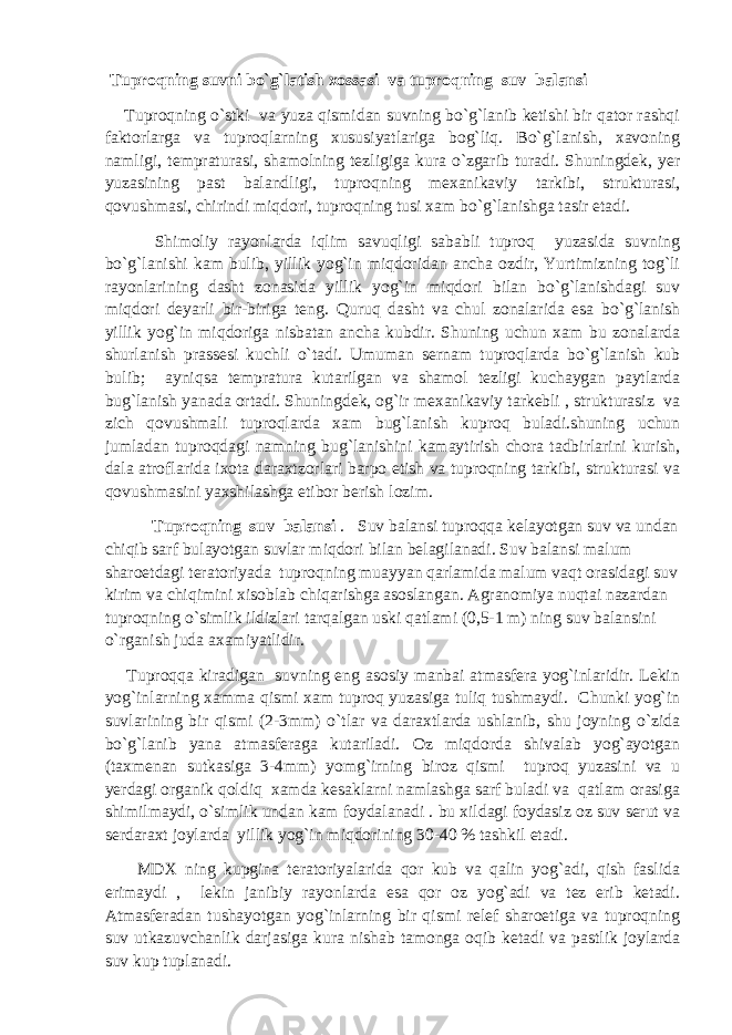  Tuproqning suvni bo`g`latish xossasi va tuproqning suv balansi Tuproqning o`stki va yuza qismidan suvning bo`g`lanib ketishi bir qator rashqi faktorlarga va tuproqlarning xususiyatlariga bog`liq. Bo`g`lanish, xavoning namligi, tempraturasi, shamolning tezligiga kura o`zgarib turadi. Shuningdek, yer yuzasining past balandligi, tuproqning mexanikaviy tarkibi, strukturasi, qovushmasi, chirindi miqdori, tuproqning tusi xam bo`g`lanishga tasir etadi. Shimoliy rayonlarda iqlim savuqligi sababli tuproq yuzasida suvning bo`g`lanishi kam bulib, yillik yog`in miqdoridan ancha ozdir, Yurtimizning tog`li rayonlarining dasht zonasida yillik yog`in miqdori bilan bo`g`lanishdagi suv miqdori deyarli bir-biriga teng. Quruq dasht va chul zonalarida esa bo`g`lanish yillik yog`in miqdoriga nisbatan ancha kubdir. Shuning uchun xam bu zonalarda shurlanish prassesi kuchli o`tadi. Umuman sernam tuproqlarda bo`g`lanish kub bulib; ayniqsa tempratura kutarilgan va shamol tezligi kuchaygan paytlarda bug`lanish yanada ortadi. Shuningdek, og`ir mexanikaviy tarkebli , strukturasiz va zich qovushmali tuproqlarda xam bug`lanish kuproq buladi.shuning uchun jumladan tuproqdagi namning bug`lanishini kamaytirish chora tadbirlarini kurish, dala atroflarida ixota daraxtzorlari barpo etish va tuproqning tarkibi, strukturasi va qovushmasini yaxshilashga etibor berish lozim. Tuproqning suv balansi . Suv balansi tuproqqa kelayotgan suv va undan chiqib sarf bulayotgan suvlar miqdori bilan belagilanadi. Suv balansi malum sharoetdagi teratoriyada tuproqning muayyan qarlamida malum vaqt orasidagi suv kirim va chiqimini xisoblab chiqarishga asoslangan. Agranomiya nuqtai nazardan tuproqning o`simlik ildizlari tarqalgan uski qatlami (0,5-1 m) ning suv balansini o`rganish juda axamiyatlidir. Tuproqqa kiradigan suvning eng asosiy manbai atmasfera yog`inlaridir. Lekin yog`inlarning xamma qismi xam tuproq yuzasiga tuliq tushmaydi. Chunki yog`in suvlarining bir qismi (2-3mm) o`tlar va daraxtlarda ushlanib, shu joyning o`zida bo`g`lanib yana atmasferaga kutariladi. Oz miqdorda shivalab yog`ayotgan (taxmenan sutkasiga 3-4mm) yomg`irning biroz qismi tuproq yuzasini va u yerdagi organik qoldiq xamda kesaklarni namlashga sarf buladi va qatlam orasiga shimilmaydi, o`simlik undan kam foydalanadi . bu xildagi foydasiz oz suv serut va serdaraxt joylarda yillik yog`in miqdorining 30-40 % tashkil etadi. MDX ning kupgina teratoriyalarida qor kub va qalin yog`adi, qish faslida erimaydi , lekin janibiy rayonlarda esa qor oz yog`adi va tez erib ketadi. Atmasferadan tushayotgan yog`inlarning bir qismi relef sharoetiga va tuproqning suv utkazuvchanlik darjasiga kura nishab tamonga oqib ketadi va pastlik joylarda suv kup tuplanadi. 