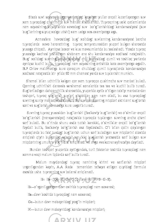  Sizob suvi sayyoz bulgan yerlardagi kapelyar yullar orqali kutarilayotgan suv xam tuproqdagi qushimcha suv manbai xisoblanadi. Tuproqning ustki qatlamlarida nam zapasining kupayishida xavodagi suv bo`g`lanishidagi kandensasiyasi (suv bug`larining suyuq xolga utishi) xam uziga xos axamiyatga ega. Atmasfera havosidagi bug` xolidagi suvlarning kandensasiyasi barcha tuproqlarda xavo haroratining tuproq tempraturasidan yuqori bulgan sharoetda yuzaga chiqadi. Ayniqsa baxor va kuz mavsumlarida bu tezlashadi. Yozda tuproq yuzasiga kechasi tushadigan shabnam ana shu kandensasiya xodisasi natejasidir. Bug` xolidagi suvning kondensasiyasi chul zonasidagi qumli va toshloq yerlarda ayniqsa kuchli bulib, tuproqdagi nam zapasining ortishida kata axamiyatga egadir. B.P Orlov malumotiga kura qoraqum chulidagi qumli tuproqlarda kondensasiya xodisasi natejasida bir yilda 60 mm chamasi yerda suv tuplanishi mumkin. Shamol bilan uchirilib kelgan qor xam tuproqqa qushimcha suv manbai buladi. Qorning uchirilishi daraxsiz sershamol zonalarida tez tez va kuchli bulib turadi. Sug`oriladigan dehqonchilik sharoetida, yuqorida aytib o`tilgan tabiiy manbalardan tashqari, tuproq sug`orish suvlari xisobidan xam nam oladi, bu esa tuproqdagi suvning suniy manbai xisoblanadi. Bu suv manbaening miqdori ekinlarni sug`orish soni va sug`orish normasiga kura uzgarib turadi. Suvning tuproq yuzasidan bug`lanishi (fezikaviy bug`lanish) va o`similar orqali bo`g`lanishi (transperatsiya) natejasida tuproqda tuplangan suvning ancha qismi sarf buladi. Bu o`rinda shunu esda tutish kerakki, o`simliklar orqali bo`g`lanish foydali bulib, fezikaviy bo`g`lanish esa foydasizdir. O`t bilan qalin qoplangan tuproqlarda bu ikki turdagi bug`lanish uchun sarf buladigan suv miqdorini aloxida aniqlash qiyin bulganligi sababli xar ikki bug`lanish pratsesida sarf bulgan suv miqdorining umumiy yig`indisi aniqlanadi va unga evakotranspiratsiya deyiladi. Bundan tashqari yuqorida aytilgandek, turli faktorlar tasirida tuproqdagi nam xamma vaqt malum iqdorda sarf bulib turadi. Malum maydondagi tuproq namining kirimi va sarflanish miqdori urganilgandan keyin, A.A Rade tamonidan tafseya etilgan quyidagi formula asosida usha tuproqning suv balansi aniqlanadi. B 1 =B 0 +(O C +K+G r P)-(D+Isp+Pc+VPS+G r S). B 1 — o`rganilayotgan davr oxirida tuproqdagi nam zaxerasi; B 0 — davr boshida tuproqdagi nam zaxerasi; O C — butun davr mobaynidagi yog`in miqdori; K —butun davr mobaynidagi kondensasiya miqdori; 