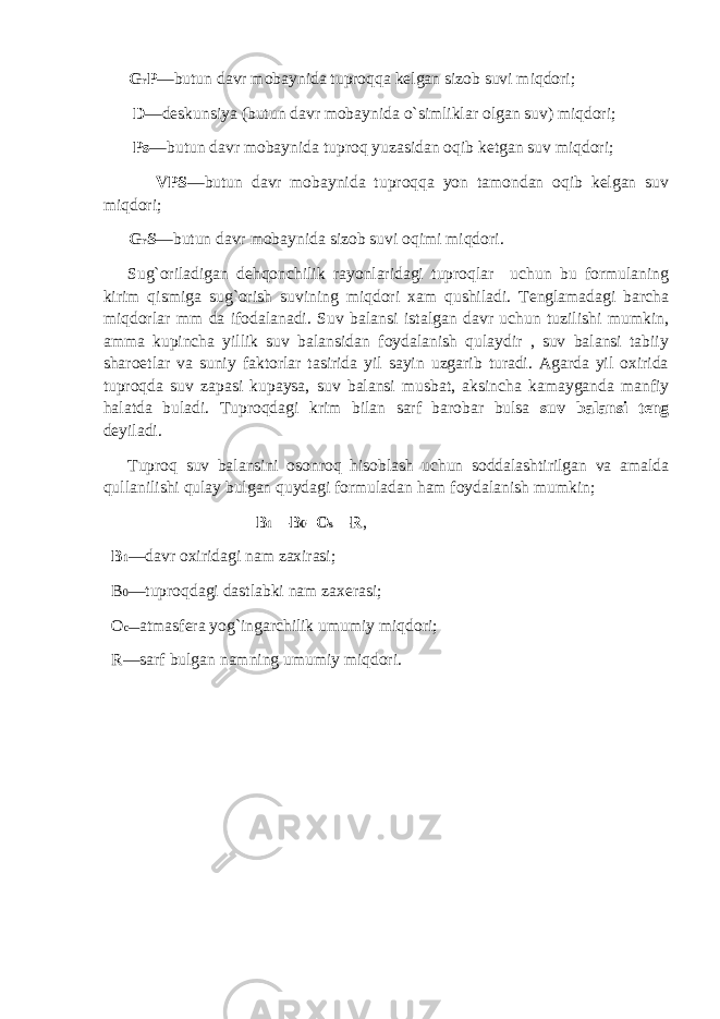  G r P —butun davr mobaynida tuproqqa kelgan sizob suvi miqdori; D —deskunsiya (butun davr mobaynida o`simliklar olgan suv) miqdori; Ps —butun davr mobaynida tuproq yuzasidan oqib ketgan suv miqdori; VPS —butun davr mobaynida tuproqqa yon tamondan oqib kelgan suv miqdori; G r S —butun davr mobaynida sizob suvi oqimi miqdori. Sug`oriladigan dehqonchilik rayonlaridagi tuproqlar uchun bu formulaning kirim qismiga sug`orish suvining miqdori xam qushiladi. Tenglamadagi barcha miqdorlar mm da ifodalanadi. Suv balansi istalgan davr uchun tuzilishi mumkin, amma kupincha yillik suv balansidan foydalanish qulaydir , suv balansi tabiiy sharoetlar va suniy faktorlar tasirida yil sayin uzgarib turadi. Agarda yil oxirida tuproqda suv zapasi kupaysa, suv balansi musbat, aksincha kamayganda manfiy halatda buladi. Tuproqdagi krim bilan sarf barobar bulsa suv balansi teng deyiladi. Tuproq suv balansini osonroq hisoblash uchun soddalashtirilgan va amalda qullanilishi qulay bulgan quydagi formuladan ham foydalanish mumkin; B 1 —B 0 =O s —R , B 1 —davr oxiridagi nam zaxirasi; B 0 —tuproqdagi dastlabki nam zaxerasi; O c— atmasfera yog`ingarchilik umumiy miqdori; R—sarf bulgan namning umumiy miqdori. 