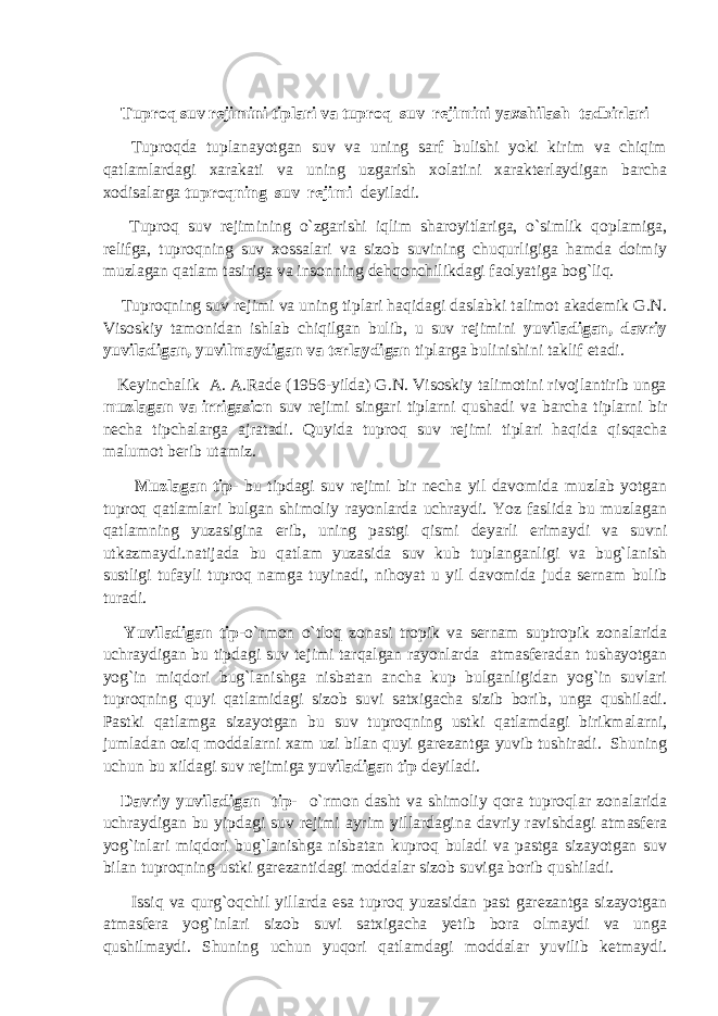 Tuproq suv rejimini tiplari va tuproq suv rejimini yaxshilash tadbirlari Tuproqda tuplanayotgan suv va uning sarf bulishi yoki kirim va chiqim qatlamlardagi xarakati va uning uzgarish xolatini xarakterlaydigan barcha xodisalarga tuproqning suv rejimi deyiladi. Tuproq suv rejimining o`zgarishi iqlim sharoyitlariga, o`simlik qoplamiga, relifga, tuproqning suv xossalari va sizob suvining chuqurligiga hamda doimiy muzlagan qatlam tasiriga va insonning dehqonchilikdagi faolyatiga bog`liq. Tuproqning suv rejimi va uning tiplari haqidagi daslabki talimot akademik G.N. Visoskiy tamonidan ishlab chiqilgan bulib, u suv rejimini yuviladigan, davriy yuviladigan, yuvilmaydigan va terlaydigan tiplarga bulinishini taklif etadi. Keyinchalik A. A.Rade (1956-yilda) G.N. Visoskiy talimotini rivojlantirib unga muzlagan va irrigasion suv rejimi singari tiplarni qushadi va barcha tiplarni bir necha tipchalarga ajratadi. Quyida tuproq suv rejimi tiplari haqida qisqacha malumot berib utamiz. Muzlagan tip- bu tipdagi suv rejimi bir necha yil davomida muzlab yotgan tuproq qatlamlari bulgan shimoliy rayonlarda uchraydi. Yoz faslida bu muzlagan qatlamning yuzasigina erib, uning pastgi qismi deyarli erimaydi va suvni utkazmaydi.natijada bu qatlam yuzasida suv kub tuplanganligi va bug`lanish sustligi tufayli tuproq namga tuyinadi, nihoyat u yil davomida juda sernam bulib turadi. Yuviladigan tip -o`rmon o`tloq zonasi tropik va sernam suptropik zonalarida uchraydigan bu tipdagi suv tejimi tarqalgan rayonlarda atmasferadan tushayotgan yog`in miqdori bug`lanishga nisbatan ancha kup bulganligidan yog`in suvlari tuproqning quyi qatlamidagi sizob suvi satxigacha sizib borib, unga qushiladi. Pastki qatlamga sizayotgan bu suv tuproqning ustki qatlamdagi birikmalarni, jumladan oziq moddalarni xam uzi bilan quyi garezantga yuvib tushiradi. Shuning uchun bu xildagi suv rejimiga yuviladigan tip deyiladi. Davriy yuviladigan tip- o`rmon dasht va shimoliy qora tuproqlar zonalarida uchraydigan bu yipdagi suv rejimi ayrim yillardagina davriy ravishdagi atmasfera yog`inlari miqdori bug`lanishga nisbatan kuproq buladi va pastga sizayotgan suv bilan tuproqning ustki garezantidagi moddalar sizob suviga borib qushiladi. Issiq va qurg`oqchil yillarda esa tuproq yuzasidan past garezantga sizayotgan atmasfera yog`inlari sizob suvi satxigacha yetib bora olmaydi va unga qushilmaydi. Shuning uchun yuqori qatlamdagi moddalar yuvilib ketmaydi. 