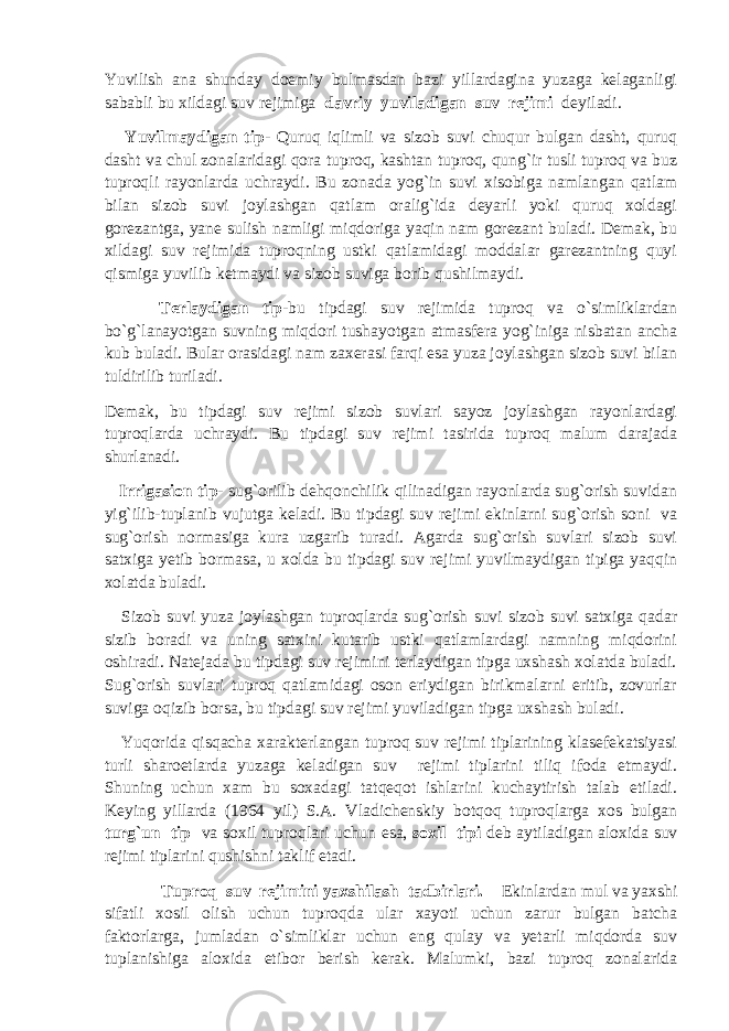 Yuvilish ana shunday doemiy bulmasdan bazi yillardagina yuzaga kelaganligi sababli bu xildagi suv rejimiga davriy yuviladigan suv rejimi deyiladi. Yuvilmaydigan tip - Quruq iqlimli va sizob suvi chuqur bulgan dasht, quruq dasht va chul zonalaridagi qora tuproq, kashtan tuproq, qung`ir tusli tuproq va buz tuproqli rayonlarda uchraydi. Bu zonada yog`in suvi xisobiga namlangan qatlam bilan sizob suvi joylashgan qatlam oralig`ida deyarli yoki quruq xoldagi gorezantga, yane sulish namligi miqdoriga yaqin nam gorezant buladi. Demak, bu xildagi suv rejimida tuproqning ustki qatlamidagi moddalar garezantning quyi qismiga yuvilib ketmaydi va sizob suviga borib qushilmaydi. Terlaydigan tip -bu tipdagi suv rejimida tuproq va o`simliklardan bo`g`lanayotgan suvning miqdori tushayotgan atmasfera yog`iniga nisbatan ancha kub buladi. Bular orasidagi nam zaxerasi farqi esa yuza joylashgan sizob suvi bilan tuldirilib turiladi. Demak, bu tipdagi suv rejimi sizob suvlari sayoz joylashgan rayonlardagi tuproqlarda uchraydi. Bu tipdagi suv rejimi tasirida tuproq malum darajada shurlanadi. Irrigasion tip- sug`orilib dehqonchilik qilinadigan rayonlarda sug`orish suvidan yig`ilib-tuplanib vujutga keladi. Bu tipdagi suv rejimi ekinlarni sug`orish soni va sug`orish normasiga kura uzgarib turadi. Agarda sug`orish suvlari sizob suvi satxiga yetib bormasa, u xolda bu tipdagi suv rejimi yuvilmaydigan tipiga yaqqin xolatda buladi. Sizob suvi yuza joylashgan tuproqlarda sug`orish suvi sizob suvi satxiga qadar sizib boradi va uning satxini kutarib ustki qatlamlardagi namning miqdorini oshiradi. Natejada bu tipdagi suv rejimini terlaydigan tipga uxshash xolatda buladi. Sug`orish suvlari tuproq qatlamidagi oson eriydigan birikmalarni eritib, zovurlar suviga oqizib borsa, bu tipdagi suv rejimi yuviladigan tipga uxshash buladi. Yuqorida qisqacha xarakterlangan tuproq suv rejimi tiplarining klasefekatsiyasi turli sharoetlarda yuzaga keladigan suv rejimi tiplarini tiliq ifoda etmaydi. Shuning uchun xam bu soxadagi tatqeqot ishlarini kuchaytirish talab etiladi. Keying yillarda (1964 yil) S.A. Vladichenskiy botqoq tuproqlarga xos bulgan turg`un tip va soxil tuproqlari uchun esa, soxil tipi deb aytiladigan aloxida suv rejimi tiplarini qushishni taklif etadi. Tuproq suv rejimini yaxshilash tadbirlari. Ekinlardan mul va yaxshi sifatli xosil olish uchun tuproqda ular xayoti uchun zarur bulgan batcha faktorlarga, jumladan o`simliklar uchun eng qulay va yetarli miqdorda suv tuplanishiga aloxida etibor berish kerak. Malumki, bazi tuproq zonalarida 