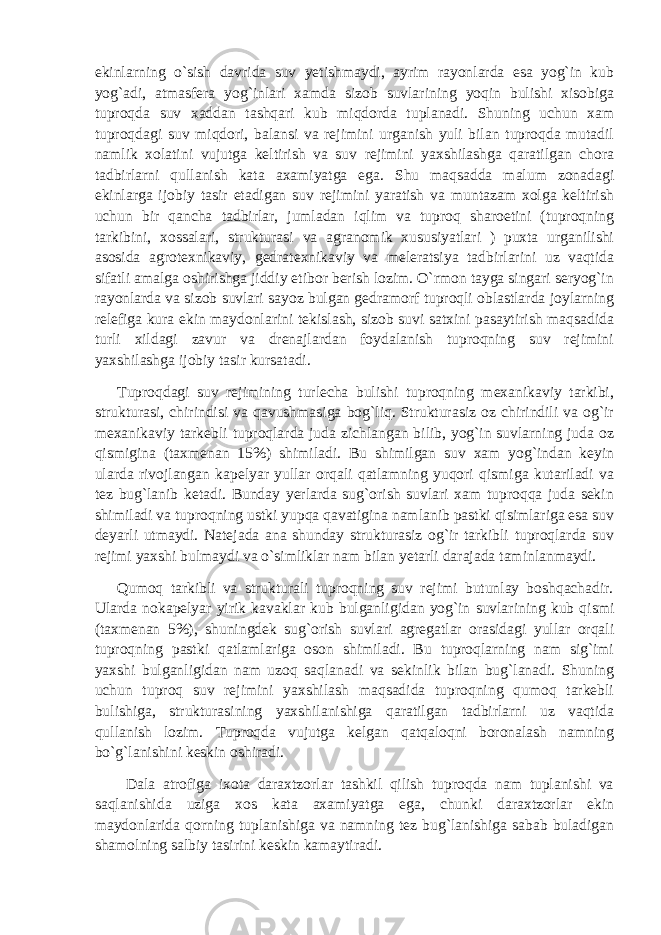 ekinlarning o`sish davrida suv yetishmaydi, ayrim rayonlarda esa yog`in kub yog`adi, atmasfera yog`inlari xamda sizob suvlarining yoqin bulishi xisobiga tuproqda suv xaddan tashqari kub miqdorda tuplanadi. Shuning uchun xam tuproqdagi suv miqdori, balansi va rejimini urganish yuli bilan tuproqda mutadil namlik xolatini vujutga keltirish va suv rejimini yaxshilashga qaratilgan chora tadbirlarni qullanish kata axamiyatga ega. Shu maqsadda malum zonadagi ekinlarga ijobiy tasir etadigan suv rejimini yaratish va muntazam xolga keltirish uchun bir qancha tadbirlar, jumladan iqlim va tuproq sharoetini (tuproqning tarkibini, xossalari, strukturasi va agranomik xususiyatlari ) puxta urganilishi asosida agrotexnikaviy, gedratexnikaviy va meleratsiya tadbirlarini uz vaqtida sifatli amalga oshirishga jiddiy etibor berish lozim. O`rmon tayga singari seryog`in rayonlarda va sizob suvlari sayoz bulgan gedramorf tuproqli oblastlarda joylarning relefiga kura ekin maydonlarini tekislash, sizob suvi satxini pasaytirish maqsadida turli xildagi zavur va drenajlardan foydalanish tuproqning suv rejimini yaxshilashga ijobiy tasir kursatadi. Tuproqdagi suv rejimining turlecha bulishi tuproqning mexanikaviy tarkibi, strukturasi, chirindisi va qavushmasiga bog`liq. Strukturasiz oz chirindili va og`ir mexanikaviy tarkebli tuproqlarda juda zichlangan bilib, yog`in suvlarning juda oz qismigina (taxmenan 15%) shimiladi. Bu shimilgan suv xam yog`indan keyin ularda rivojlangan kapelyar yullar orqali qatlamning yuqori qismiga kutariladi va tez bug`lanib ketadi. Bunday yerlarda sug`orish suvlari xam tuproqqa juda sekin shimiladi va tuproqning ustki yupqa qavatigina namlanib pastki qisimlariga esa suv deyarli utmaydi. Natejada ana shunday strukturasiz og`ir tarkibli tuproqlarda suv rejimi yaxshi bulmaydi va o`simliklar nam bilan yetarli darajada taminlanmaydi. Qumoq tarkibli va strukturali tuproqning suv rejimi butunlay boshqachadir. Ularda nokapelyar yirik kavaklar kub bulganligidan yog`in suvlarining kub qismi (taxmenan 5%), shuningdek sug`orish suvlari agregatlar orasidagi yullar orqali tuproqning pastki qatlamlariga oson shimiladi. Bu tuproqlarning nam sig`imi yaxshi bulganligidan nam uzoq saqlanadi va sekinlik bilan bug`lanadi. Shuning uchun tuproq suv rejimini yaxshilash maqsadida tuproqning qumoq tarkebli bulishiga, strukturasining yaxshilanishiga qaratilgan tadbirlarni uz vaqtida qullanish lozim. Tuproqda vujutga kelgan qatqaloqni boronalash namning bo`g`lanishini keskin oshiradi. Dala atrofiga ixota daraxtzorlar tashkil qilish tuproqda nam tuplanishi va saqlanishida uziga xos kata axamiyatga ega, chunki daraxtzorlar ekin maydonlarida qorning tuplanishiga va namning tez bug`lanishiga sabab buladigan shamolning salbiy tasirini keskin kamaytiradi. 