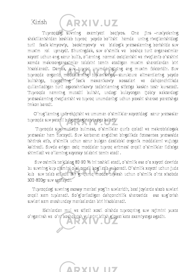  Kirish Tuproqdagi suvning axamiyati beqiyos. Ona jins –ruхlyakning shakillanishidan boshlab tuproq paydo bo`lishi hamda uning rivojlanishidagi turli fezik-kimyoviy, beokimyoviy va bialogik pratseslarning borishida suv muxim rol uynaydi. Shuningdek, suv o`simlik va boshqa turli organezimlar xayoti uchun eng zarur bulib, o`larning normal oziqlanishi va rivojlanib o`sishini xamda mekroorganezimlar talabini tamin etadigan muxim sharotlardan biri hisoblanadi. Demak, suv tuproq unumdorligining eng muxim faktoridir. Suv tuproqda organic moddalarning tuplanishiga, sturuktura elimentlaring paydo bulishiga, tuproqning fezik mexanikaviy xossalari va dehqonchilikda qullaniladigan turli ageotehnikaviy tadbirlarning sifatiga keskin tasir kursatadi. Tuproqda namning mutadil bulishi, undagi bulayotgan ijobiy xakterdagi pratseslarning rivojlanishi va tuproq unumdorligi uchun yaxshi sharoet yaratishga imkon beradi. O`rug`larning unib chiqishi va umuman o`simliklar xayotidagi zarur pratseslar tuproqda suv yetarli bulgandagina yuzaga keladi. Tuproqda suv mutlaqo bulmasa, o`simliklar qurib qoladi va mekrobialogek pratseslar ham tuxtaydi. Suv karbanat angidiret birgalikda fotasentez pratsesida ishtirok etib, o`simlik uchun zarur bulgan dastlabki organik moddalarni vujutga keltiradi. Suvda erigan oziq moddalar tuproq eritmasi orqali o`simliklar ildiziga shimiladi va o`larning xayotey talabini tamin etadi . Suv osimlik tarkibing 80-90 % ini tashkil etadi, o`simlik esa o`z xayoti davrida bu suvning kup qismini o`zi orqali bog`latib yuboradi. O`simlik xayoti uchun juda kub suv talab etiladi. Bir gr quruq modda tuplash uchun o`simlik o`rta xisobda 300-800gr suv sarflaydi. Tuproqdagi suvning asosey manbai yog`in suvlaridir, bazi joylarda sizob suvlari orqali xam tuplanadi. So`g`oriladigan dehqonchilik sharoetida esa sug`orish suvlari xam anashunday manbalardan biri hisoblanadi. Ekinlardan mul va sifatli xosil olishda tuproqning suv rejimini puxta o`rganinsh va o`ni boshqarish yularini bilish g`oyat kata axamiyatga egadir. 