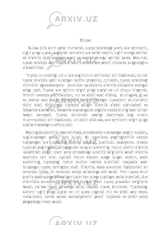 Xulosa Xulasa qilib shuni aytish mumkinki, tuproq tarkibidagi suvni, suv rejimlarini, tug`ri yulga quyish, sug`orish normalari, suv berish vaqtini, tug`ri amalga oshirish va o`simlik talab etadigan suvni uz vaqtida amalga oshirish kerak. Malumki, tuproq tarkibida oziq moddalar xam, tuproqda suv yetarli miqdarda bulgandagina o`zlashtiriladi. Tuproq unumdorligi uchun suv eng muhum omillardan biri hisoblanadi, chunki tuproq tarkibida sodir buladigan barcha jarayonlar, jumladan, tuproq tarkibidagi chirindilar agrobakteriyalar tamonidan parchalanib o`simlik o`zlashtira oladigan xolga utadi. Tuproq suv rejimini to`g`ri yulga quyish va uni chuqur o`rganish, birinchi navbatda o`simliklardan, mul va sifatli xosil olishda, shuningdek, g`uza va boshqa oziq ovqat mahsulotlari yetishtirilayotgan tuproqlarni shurlanishini oldini oladi. Shurlangan tuproqqa ekilgan o`simlik o`sishi qiyinlashadi va fotasentiz sustlashadi, fotasentiz sustlashganda organik moddalarning xosil bulishi keskin kamayadi. Tuproq shurlanishi xozirgi davrimizda eng muxim muammalardan biri hisoblanadi, uni oldini olish esa, suv rejimlarini to`g`ri yulga quyilsa maqsadga muofiq buladi. Bizning dehqonchilik rayonlarimizda, atmasferadan tushayotgan yog`in miqdori,, bug`lanayotgan suvdan kam buladi. Bu rayonlarda yog`ingarchilik vaqtida tushayotgan suv tuproqning malum, kavaklar, bushliqlar, kapelyarlar, orasida tuplanadi yog`ingarchilik tugagandan sung bu suvlarning malum qismini o`simlik uzlashtiradi qolgan qismi yana atmasferaga kutarilib bo`g`lanib ketadi o`simlik vaqtincha nam bilan tuyinadi malum vaqtdan suvga bulgan talabini, sizob suvlarining, tuproqdagi malum kuchlar tasirida kutarilishi natejasida xosil bulayotgan tuproq namligidan oladi. O`simlik, sizob suvlaridan foydalanishi bir tamondan ijobiy, bir tamondan salbiy oqibatlarga olib keladi. Yani tuproq shuri yuvilib sizob suviga yetkazilgan tuzlar ham suvga qushilgan xolda kutariladi. Suv o`simliklar tamonidan o`zlashtiriladi, qolgan qismi tuproq yuzasidan bo`g`lanib ketadi, tuz esa tuproq yo`zasiga qolib, natejada tuproq shurlanadi. Tuproqdagi suvlarni tug`ri yulga quyish va uni puxta urganish mul va sifatli oziq ovqat, mahsulatlari, hamda sanoat xomashyolarini yetarli miqdorda va sifatli xolda yetgazishga imkon beradi. 