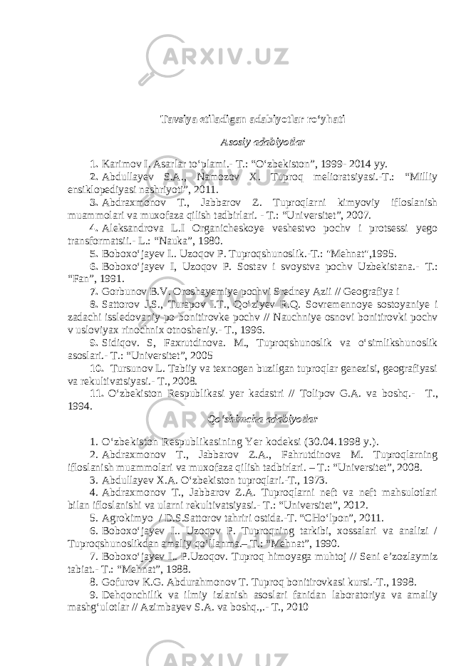 Tavsiya etiladigan adabiyotlar rо‘yhati Asosiy adabiyotlar 1. Karimov I. Asarlar tо‘plami.- T.: “О‘zbekiston”, 1999- 2014 yy. 2. Abdullayev S.A., Namozov X. Tuproq melioratsiyasi.-T.: “Milliy ensiklopediyasi nashriyoti”, 2011. 3. Abdraxmonov T., Jabbarov Z. Tuproqlarni kimyoviy ifloslanish muammolari va muxofaza qilish tadbirlari. - T.: “Universitet”, 2007. 4. Aleksandrova L.I Organicheskoye veshestvo pochv i protsessi yego transformatsii.- L. : “ Nauka ” , 1980. 5. Boboxо‘jayev I.. Uzoqov P. Tuproqshunoslik.-T.: &#34;Mehnat&#34;,1995. 6. Boboxо‘jayev I, Uzoqov P. Sostav i svoystva pochv Uzbekistana.- T. : “Fan” , 1991. 7. Gorbunov B.V. Oroshayemiye pochvi Sredney Azii // Geografiya i 8. Sattorov J.S., Turapov I.T., Qо‘ziyev R.Q. Sovremennoye sostoyaniye i zadachi issledovaniy po bonitirovke pochv // Nauchniye osnovi bonitirovki pochv v usloviyax rinochnix otnosheniy.- T. , 1996. 9. Sidiqov. S, Faxrutdinova. M., Tuproqshunoslik va о‘simlikshunoslik asoslari.- T.: “Universitet”, 2005 10. Tursunov L. Tabiiy va texnogen buzilgan tuproqlar genezisi, geografiyasi va rekultivatsiyasi.- T., 2008. 11. О‘zbekiston Respublikasi yer kadastri // Tolipov G.A. va boshq.- T. , 1994. Qо‘shimcha adabiyotlar 1. О‘zbekiston Respublikasining Yer kodeksi (30.04.1998 y.). 2. Abdraxmonov T., Jabbarov Z.A., Fahrutdinova M. Tuproqlarning ifloslanish muammolari va muxofaza qilish tadbirlari. – T.: “Universitet”, 2008. 3. Abdullayev X.A. О‘zbekiston tuproqlari.-T., 1973. 4. Abdraxmonov T., Jabbarov Z.A. Tuproqlarni neft va neft mahsulotlari bilan ifloslanishi va ularni rekultivatsiyasi.- T.: “Universitet”, 2012. 5. Agrokimyo / D.S.Sattorov tahriri ostida.-T. “CHо‘lpon”, 2011. 6. Boboxо‘jayev I.. Uzoqov P. Tuproqning tarkibi, xossalari va analizi / Tuproqshunoslikdan amaliy qо‘llanma.– T.: “Mehnat”, 1990. 7. Boboxо‘jayev I.. P.Uzoqov. Tuproq himoyaga muhtoj // Seni e’zozlaymiz tabiat.- T.: “ Mehnat ” , 1988. 8. Gofurov K.G. Abdurahmonov T. Tuproq bonitirovkasi kursi.-T., 1998. 9. Dehqonchilik va ilmiy izlanish asoslari fanidan laboratoriya va amaliy mashg‘ulotlar // Azimbayev S.A. va boshq.,.- T., 2010 