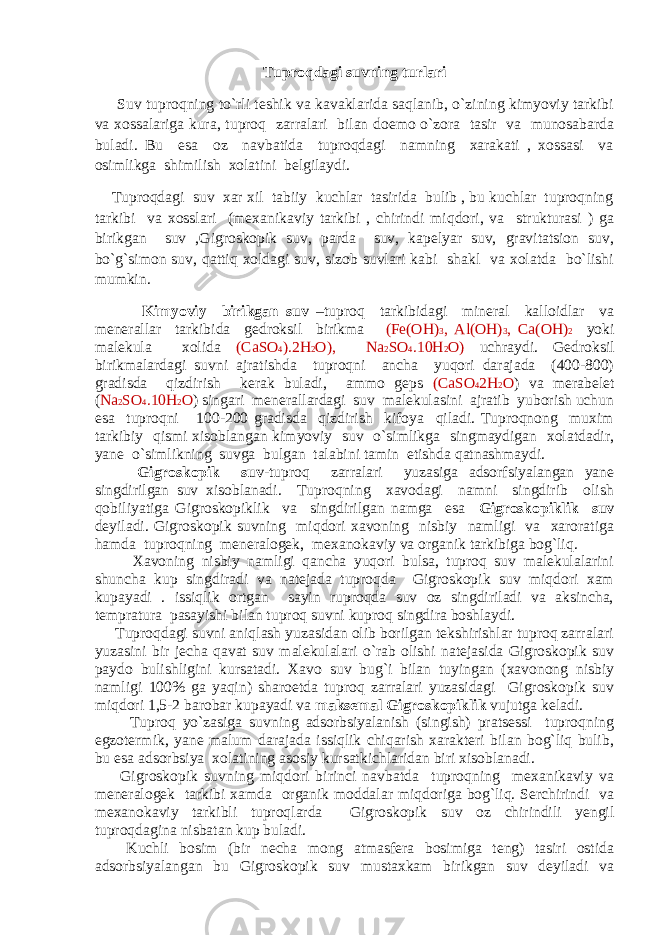 Tuproqdagi suvning turlari Suv tuproqning to`rli teshik va kavaklarida saqlanib, o`zining kimyoviy tarkibi va xossalariga kura, tuproq zarralari bilan doemo o`zora tasir va munosabarda buladi. Bu esa oz navbatida tuproqdagi namning xarakati , xossasi va osimlikga shimilish xolatini belgilaydi. Tuproqdagi suv xar xil tabiiy kuchlar tasirida bulib , bu kuchlar tuproqning tarkibi va xosslari (mexanikaviy tarkibi , chirindi miqdori, va strukturasi ) ga birikgan suv ,Gigroskopik suv, parda suv, kapelyar suv, gravitatsion suv, bo`g`simon suv, qattiq xoldagi suv, sizob suvlari kabi shakl va xolatda bo`lishi mumkin. Kimyoviy birikgan suv –tuproq tarkibidagi mineral kalloidlar va menerallar tarkibida gedroksil birikma (Fe(OH) 3 , Al(OH) 3 , Ca(OH) 2 yoki malekula xolida (CaSO 4 ).2H 2 O), Na 2 SO 4 .10H 2 O) uchraydi. Gedroksil birikmalardagi suvni ajratishda tuproqni ancha yuqori darajada (400-800) gradisda qizdirish kerak buladi, ammo geps (CaSO 4 2H 2 O ) va merabelet ( Na 2 SO 4 .10H 2 O ) singari menerallardagi suv malekulasini ajratib yuborish uchun esa tuproqni 100-200 gradisda qizdirish kifoya qiladi. Tuproqnong muxim tarkibiy qismi xisoblangan kimyoviy suv o`simlikga singmaydigan xolatdadir, yane o`simlikning suvga bulgan talabini tamin etishda qatnashmaydi. Gigroskopik suv -tuproq zarralari yuzasiga adsorfsiyalangan yane singdirilgan suv xisoblanadi. Tuproqning xavodagi namni singdirib olish qobiliyatiga Gigroskopiklik va singdirilgan namga esa Gigroskopiklik suv deyiladi. Gigroskopik suvning miqdori xavoning nisbiy namligi va xaroratiga hamda tuproqning meneralogek, mexanokaviy va organik tarkibiga bog`liq. Xavoning nisbiy namligi qancha yuqori bulsa, tuproq suv malekulalarini shuncha kup singdiradi va natejada tuproqda Gigroskopik suv miqdori xam kupayadi . issiqlik ortgan sayin ruproqda suv oz singdiriladi va aksincha, tempratura pasayishi bilan tuproq suvni kuproq singdira boshlaydi. Tuproqdagi suvni aniqlash yuzasidan olib borilgan tekshirishlar tuproq zarralari yuzasini bir jecha qavat suv malekulalari o`rab olishi natejasida Gigroskopik suv paydo bulishligini kursatadi. Xavo suv bug`i bilan tuyingan (xavonong nisbiy namligi 100% ga yaqin) sharoetda tuproq zarralari yuzasidagi Gigroskopik suv miqdori 1,5-2 barobar kupayadi va maksemal Gigroskopiklik vujutga keladi. Tuproq yo`zasiga suvning adsorbsiyalanish (singish) pratsessi tuproqning egzotermik, yane malum darajada issiqlik chiqarish xarakteri bilan bog`liq bulib, bu esa adsorbsiya xolatining asosiy kursatkichlaridan biri xisoblanadi. Gigroskopik suvning miqdori birinci navbatda tuproqning mexanikaviy va meneralogek tarkibi xamda organik moddalar miqdoriga bog`liq. Serchirindi va mexanokaviy tarkibli tuproqlarda Gigroskopik suv oz chirindili yengil tuproqdagina nisbatan kup buladi. Kuchli bosim (bir necha mong atmasfera bosimiga teng) tasiri ostida adsorbsiyalangan bu Gigroskopik suv mustaxkam birikgan suv deyiladi va 