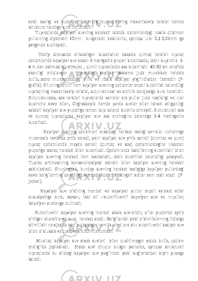 etish tezligi va kutarilish balantligi tuproqlarning mexanikaviy tarkibi hamda struktura holatiga kura turlichadir. Tuproqlarda kapilyar suvning xarakati odatda qatlamlardagi nozik qilsimon yullarning diyametri 10mm bulgandan boshlanib, ayniqsa ular 0,1-0,01mm ga yetganda kuchayadi. Tabiiy sharoetda o`tkazilgan kuzatishlar asosida qumoq tarkibli tuproq qatlamlarida kapelyar suv bazan 6 metrgacha yuqori kutarilsada, lekin kupincha 3- 4 m dan oshmasligi, qumloq , qumli tuproqlarda esa kutarilishi 40-80 sm atrofida ekanligi aniqlangan . tuproqdagi kapilyar sestema juda murakkab holatda bulib,uzoro munosabatdagi yirik va nozik kapilyar yig`indisidan iboratdir (2- grafik). Shuning uchun ham kapilyar suvning qatlamlar orqali kutarilish balandligi tuproqning mexanikaviy tarkibi, suturukturasi va zichlik darajasiga kura harxildir. Suturukturasiz, soz tarkibli tuproqlarda zarralar aro yullar juda nozikligi va ular kupincha xavo bilan, Gigroskopik hamda parda suvlar bilan ishxol etilganligi sababli kapilyar suv yuqoriga tamon kup baland kutarila olmaydi. Sutrukturali soz va qumoq tuproqlarda kapilyar suv esa anchagina balandga 3-4 metirgacha kutariladi. Kapilyar suvning qatlamlari orasidagi harakat tezligi zarralar ulchamiga mutonosib ravishda ortib boradi, yani kapilyar suv yirik zarrali (qumloq va qum) tuproq qatlamlarida mayda zarrali (qumoq va soz) qatlamlardagina nisbatan yuqoriga tezroq harakat bilan kutariladi. Qatlamlarda issiqlikning kutarilishi bilan kapilyar suvning harakati ham tezlashadi, lekin kutarilish balandligi pasayadi. Tuproq eritmasining konsendratsiyasi oshishi bilan kapilyar suvning harakati sekinlashadi. Shuningdek, bunday suvning harakat tezligiga kapilyar yullardagi xavo bo`g`larning qarshiligi xamda ishqalanish singari xollar xam tasir etadi (2- jadval). Kapelyar suv o`zining manbai va kapelyar yullar orqali xarakat etish xususiyatiga kura, asosan, ikki xil – kutariluvchi kapelyar suv va muallaq kapelyar suvlarga bulinadi. Kutariluvchi kapelyar suvning manbai sizob suvlaridir, o`lar yuqorida aytib o`tilgan sharoitlarga kura harakat etadi. Bo`g`lanish yoki o`simliklarning ildiziga shimilishi narejasida sarf bulayotgan namlik o`rni ana shu kutariluvchi kaelyar suv bilan o`zluksiz va tuxtovsiz tuldirilib turiladi. Muallaq kapelyar suv sizob suvlari bilan qushilmagan xolda bulib, qatlam oralig`ida joylashadi. Sizob suvi chuqur bulgan yerlarda, ayniqsa strukturali tuproqlarda bu xildagi kapelyar suv yog`indan yoki sug`orishdan kiyin yuzaga keladi. 