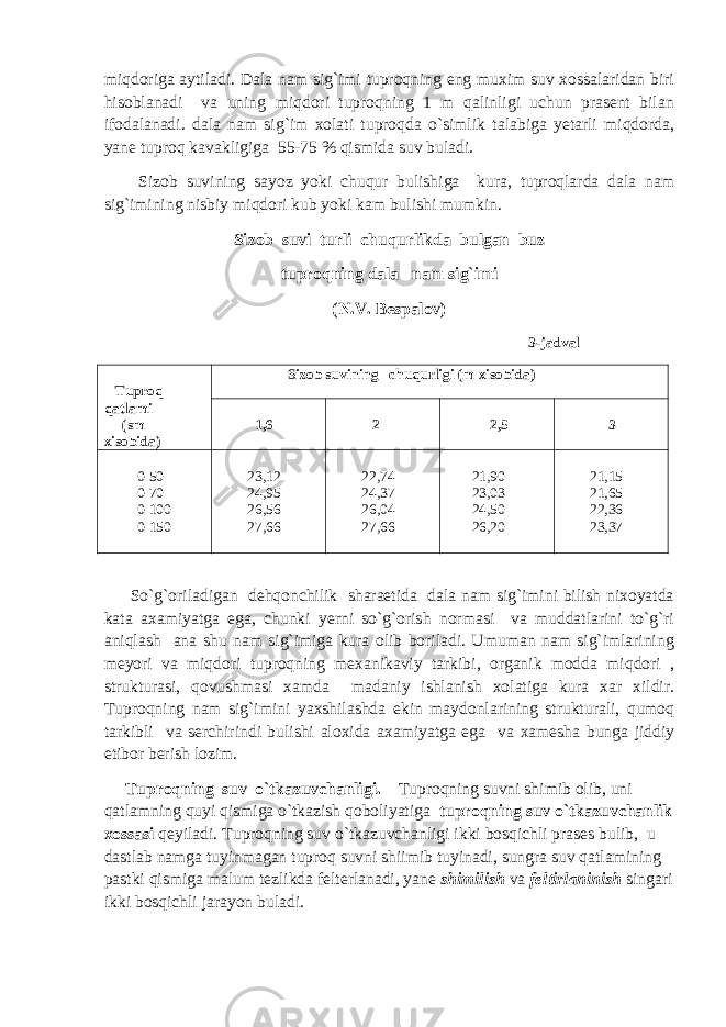 miqdoriga aytiladi. Dala nam sig`imi tuproqning eng muxim suv xossalaridan biri hisoblanadi va uning miqdori tuproqning 1 m qalinligi uchun prasent bilan ifodalanadi. dala nam sig`im xolati tuproqda o`simlik talabiga yetarli miqdorda, yane tuproq kavakligiga 55-75 % qismida suv buladi. Sizob suvining sayoz yoki chuqur bulishiga kura, tuproqlarda dala nam sig`imining nisbiy miqdori kub yoki kam bulishi mumkin. Sizob suvi turli chuqurlikda bulgan buz tuproqning dala nam sig`imi (N.V. Bespalov) 3-jadval Tuproq qatlami (sm xisobida) Sizob suvining chuqurligi (m xisobida) 1,6 2 2,5 3 0-50 0-70 0-100 0-150 23,12 24,95 26,56 27,66 22,74 24,37 26,04 27,66 21,90 23,03 24,50 26,20 21,15 21,65 22,36 23,37 So`g`oriladigan dehqonchilik sharaetida dala nam sig`imini bilish nixoyatda kata axamiyatga ega, chunki yerni so`g`orish normasi va muddatlarini to`g`ri aniqlash ana shu nam sig`imiga kura olib boriladi. Umuman nam sig`imlarining meyori va miqdori tuproqning mexanikaviy tarkibi, organik modda miqdori , strukturasi, qovushmasi xamda madaniy ishlanish xolatiga kura xar xildir. Tuproqning nam sig`imini yaxshilashda ekin maydonlarining strukturali, qumoq tarkibli va serchirindi bulishi aloxida axamiyatga ega va xamesha bunga jiddiy etibor berish lozim. Tuproqning suv o`tkazuvchanligi . Tuproqning suvni shimib olib, uni qatlamning quyi qismiga o`tkazish qoboliyatiga tuproqning suv o`tkazuvchanlik xossasi qeyiladi. Tuproqning suv o`tkazuvchanligi ikki bosqichli prases bulib, u dastlab namga tuyinmagan tuproq suvni shiimib tuyinadi, sungra suv qatlamining pastki qismiga malum tezlikda felterlanadi, yane shimilish va feltirlaninish singari ikki bosqichli jarayon buladi. 